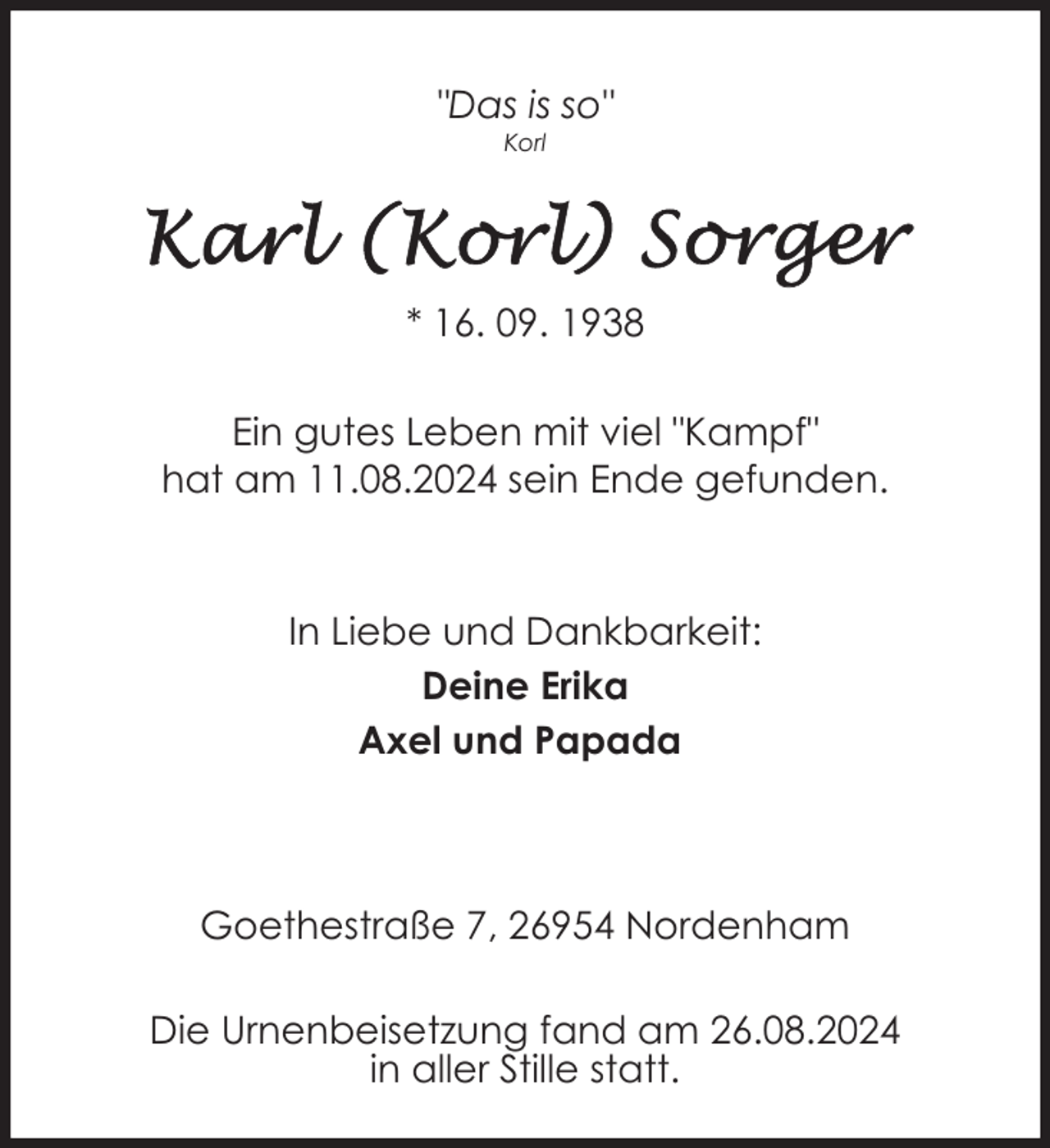<p>"Das is so"<br />Korl</p>
<p>* 16. 09. 1938<br />Ein gutes Leben mit viel "Kampf"<br />hat am 11.08.2024 sein Ende gefunden.</p>
<p>In Liebe und Dankbarkeit:<br />Deine Erika<br />Axel und Papada</p>
<p>Goethestraße 7, 26954 Nordenham<br />Die Urnenbeisetzung fand am 26.08.2024<br />in aller Stille statt.</p>