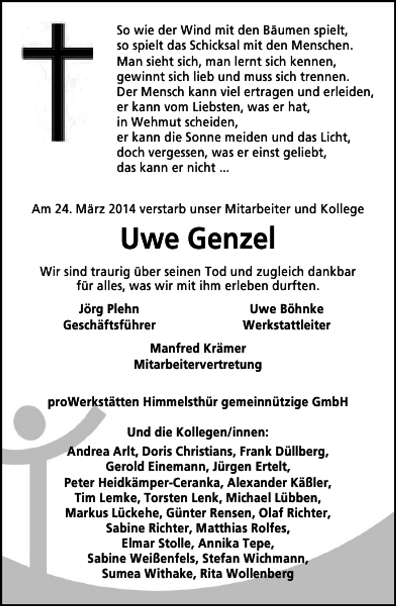 <p>So wie der Wind mit den Bäumen spielt,<br />so spielt das Schicksal mit den Menschen.<br />Man sieht sich, man lernt sich kennen,<br />gewinnt sich lieb und muss sich trennen.<br />Der Mensch kann viel ertragen und erleiden,<br />er kann vom Liebsten, was er hat,<br />in Wehmut scheiden,<br />er kann die Sonne meiden und das Licht,<br />doch vergessen, was er einst geliebt,<br />das kann er nicht ...<br />Am 24. März 2014 verstarb unser Mitarbeiter und Kollege</p><p>Uwe Genzel<br />Wir sind traurig über seinen Tod und zugleich dankbar<br />für alles, was wir mit ihm erleben durften.<br />Jörg Plehn<br />Geschäftsführer</p><p>Uwe Böhnke<br />Werkstattleiter</p><p>Manfred Krämer<br />Mitarbeitervertretung<br />proWerkstätten Himmelsthür gemeinnützige GmbH<br />Und die Kollegen/innen:<br />Andrea Arlt, Doris Christians, Frank Düllberg,<br />Gerold Einemann, Jürgen Ertelt,<br />Peter Heidkämper-Ceranka, Alexander Käßler,<br />Tim Lemke, Torsten Lenk, Michael Lübben,<br />Markus Lückehe, Günter Rensen, Olaf Richter,<br />Sabine Richter, Matthias Rolfes,<br />Elmar Stolle, Annika Tepe,<br />Sabine Weißenfels, Stefan Wichmann,<br />Sumea Withake, Rita Wollenberg</p>