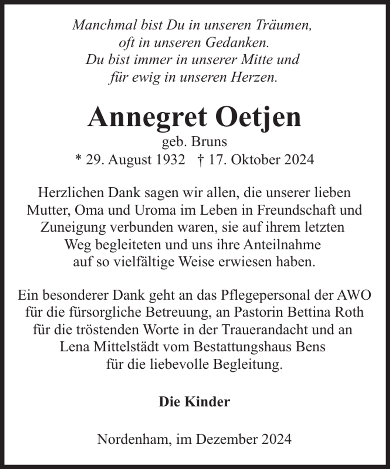 <p>Manchmal bist Du in unseren Träumen,<br />oft in unseren Gedanken.<br />Du bist immer in unserer Mitte und<br />für ewig in unseren Herzen.</p><p>Annegret Oetjen</p><p>geb. Bruns<br />* 29. August 1932 † 17. Oktober 2024<br />Herzlichen Dank sagen wir allen, die unserer lieben<br />Mutter, Oma und Uroma im Leben in Freundschaft und<br />Zuneigung verbunden waren, sie auf ihrem letzten<br />Weg begleiteten und uns ihre Anteilnahme<br />auf so vielfältige Weise erwiesen haben.<br />Ein besonderer Dank geht an das Pflegepersonal der AWO<br />für die fürsorgliche Betreuung, an Pastorin Bettina Roth<br />für die tröstenden Worte in der Trauerandacht und an<br />Lena Mittelstädt vom Bestattungshaus Bens<br />für die liebevolle Begleitung.<br />Die Kinder<br />Nordenham, im Dezember 2024</p>
