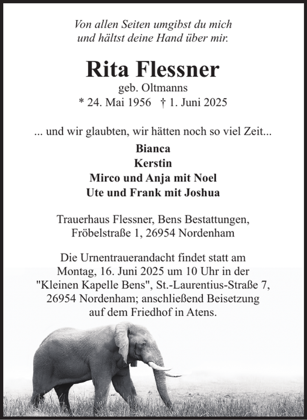 <p>Von allen Seiten umgibst du mich<br />und hältst deine Hand über mir.</p><p>Rita Flessner</p><p>geb. Oltmanns<br />* 24. Mai 1956 † 1. Juni 2025<br />... und wir glaubten, wir hätten noch so viel Zeit...<br />Bianca<br />Kerstin<br />Mirco und Anja mit Noel<br />Ute und Frank mit Joshua<br />Trauerhaus Flessner, Bens Bestattungen,<br />Fröbelstraße 1, 26954 Nordenham<br />Die Urnentrauerandacht findet statt am<br />Montag, 16. Juni 2025 um 10 Uhr in der<br />"Kleinen Kapelle Bens", St.-Laurentius-Straße 7,<br />26954 Nordenham; anschließend Beisetzung<br />auf dem Friedhof in Atens.</p>