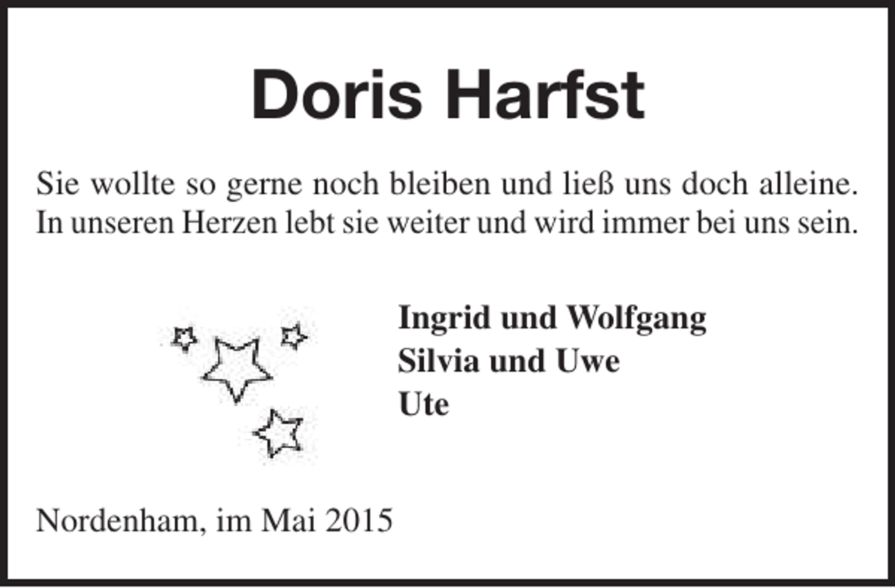 <p>Doris Harfst<br />Sie wollte so gerne noch bleiben und ließ uns doch alleine.<br />In unseren Herzen lebt sie weiter und wird immer bei uns sein.<br />Ingrid und Wolfgang<br />Silvia und Uwe<br />Ute<br />Nordenham, im Mai 2015</p>
