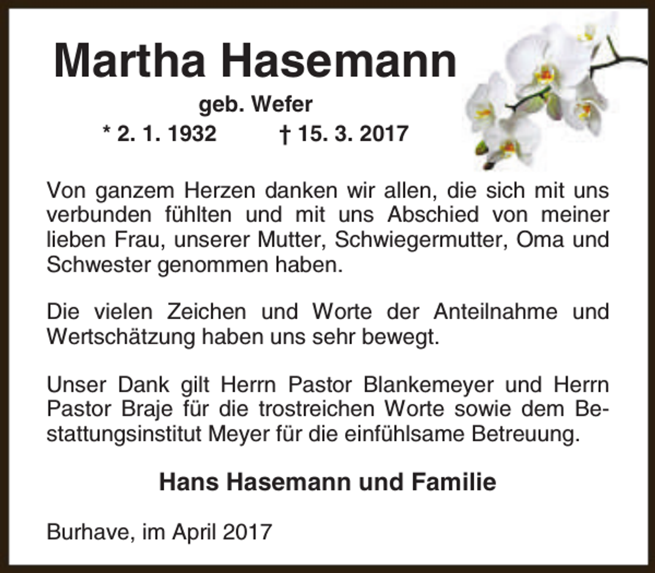 <p>Martha Hasemann<br />geb. Wefer<br />* 2. 1. 1932<br />† 15. 3. 2017</p><p>Von ganzem Herzen danken wir allen, die sich mit uns<br />verbunden fühlten und mit uns Abschied von meiner<br />lieben Frau, unserer Mutter, Schwiegermutter, Oma und<br />Schwester genommen haben.<br />Die vielen Zeichen und Worte der Anteilnahme und<br />Wertschätzung haben uns sehr bewegt.<br />Unser Dank gilt Herrn Pastor Blankemeyer und Herrn<br />Pastor Braje für die trostreichen Worte sowie dem Bestattungsinstitut Meyer für die einfühlsame Betreuung.</p><p>Hans Hasemann und Familie<br />Burhave, im April 2017</p>