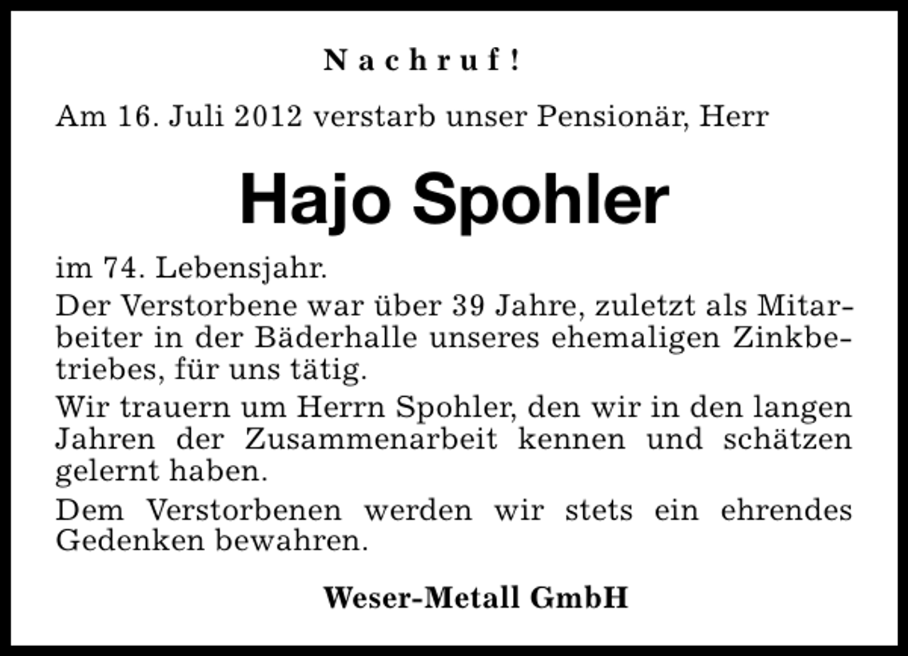 <p>Nachruf!<br />Am 16. Juli 2012 verstarb unser Pensionär, Herr</p><p>Hajo Spohler<br />im 74. Lebensjahr.<br />Der Verstorbene war über 39 Jahre, zuletzt als Mitarbeiter in der Bäderhalle unseres ehemaligen Zinkbetriebes, für uns tätig.<br />Wir trauern um Herrn Spohler, den wir in den langen<br />Jahren der Zusammenarbeit kennen und schätzen<br />gelernt haben.<br />Dem Verstorbenen werden wir stets ein ehrendes<br />Gedenken bewahren.<br />Weser-Metall GmbH</p>