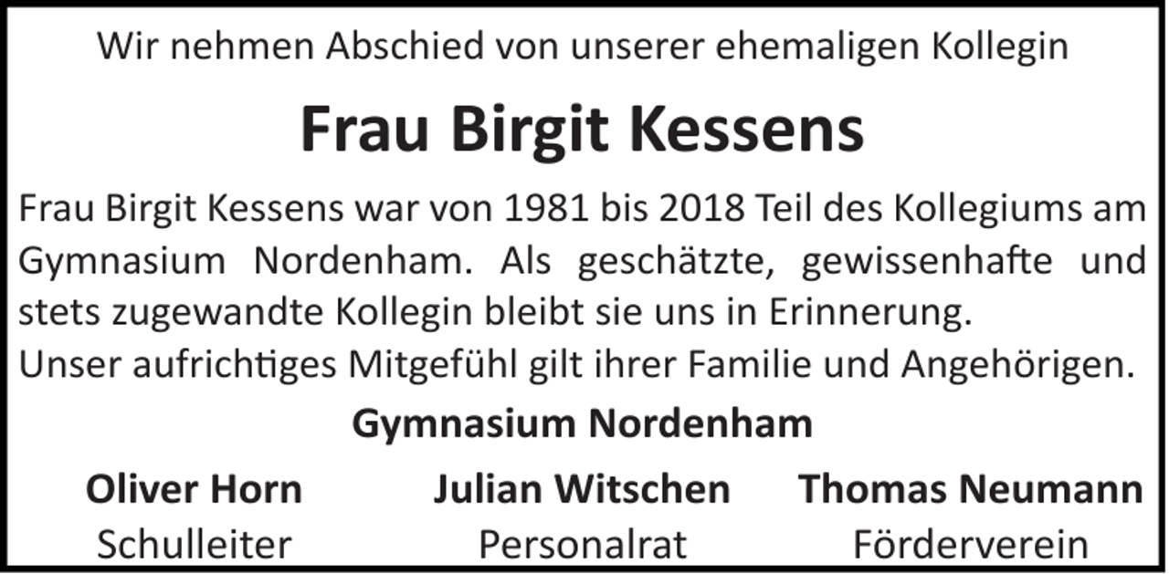 <p>Wir nehmen Abschied von unserer ehemaligen Kollegin</p>
<p>Frau Birgit Kessens<br />Frau Birgit Kessens war von 1981 bis 2018 Teil des Kollegiums am<br />Gymnasium Nordenham. Als geschätzte, gewissenhafte und<br />stets zugewandte Kollegin bleibt sie uns in Erinnerung.<br />Unser aufrich ges Mitgefühl gilt ihrer Familie und Angehörigen.</p>
<p>Oliver Horn<br />Schulleiter</p>
<p>Gymnasium Nordenham<br />Julian Witschen Thomas Neumann<br />Personalrat<br />Förderverein</p>