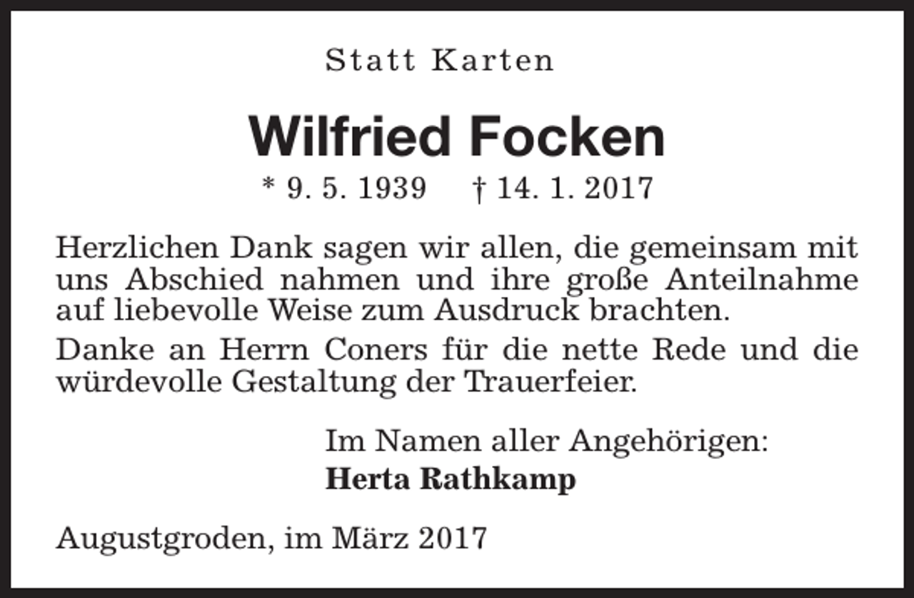 <p>S t a t t K a rt e n</p><p>Wilfried Focken<br />* 9. 5. 1939</p><p>† 14. 1. 2017</p><p>Herzlichen Dank sagen wir allen, die gemeinsam mit<br />uns Abschied nahmen und ihre große Anteilnahme<br />auf liebevolle Weise zum Ausdruck brachten.<br />Danke an Herrn Coners für die nette Rede und die<br />würdevolle Gestaltung der Trauerfeier.<br />Im Namen aller Angehörigen:<br />Herta Rathkamp<br />Augustgroden, im März 2017</p>