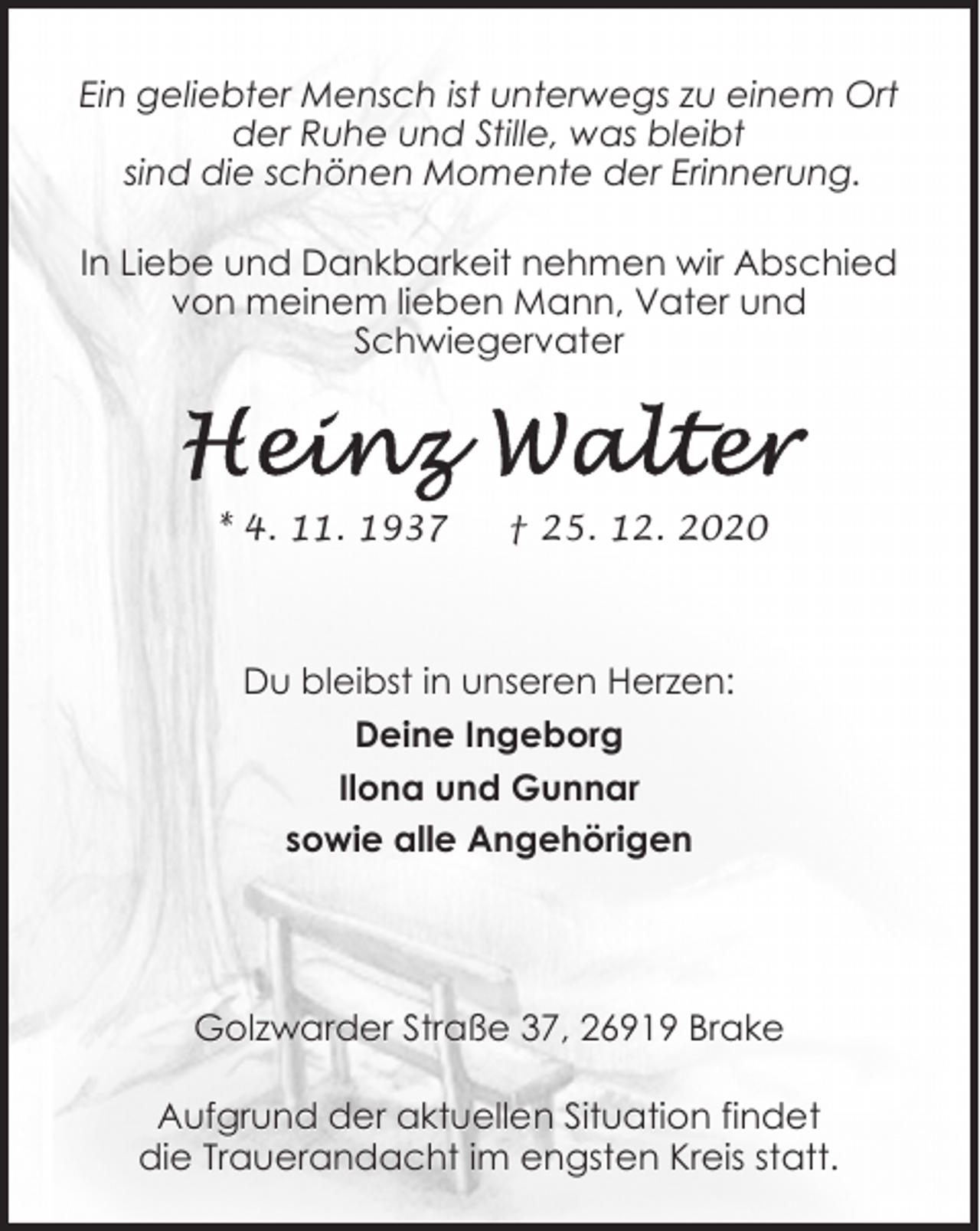 <p>Ein geliebter Mensch ist unterwegs zu einem Ort<br />der Ruhe und Stille, was bleibt<br />sind die schönen Momente der Erinnerung.<br />In Liebe und Dankbarkeit nehmen wir Abschied<br />von meinem lieben Mann, Vater und<br />Schwiegervater</p><p>* 4. 11. 1937</p><p>† 25. 12. 2020</p><p>Du bleibst in unseren Herzen:<br />Deine Ingeborg<br />Ilona und Gunnar<br />sowie alle Angehörigen</p><p>Golzwarder Straße 37, 26919 Brake<br />Aufgrund der aktuellen Situation findet<br />die Trauerandacht im engsten Kreis statt.</p>