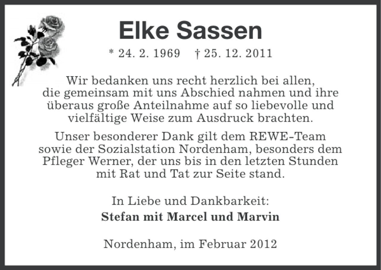 <p>Elke Sassen<br />* 24. 2. 1969</p><p>† 25. 12. 2011</p><p>Wir bedanken uns recht herzlich bei allen,<br />die gemeinsam mit uns Abschied nahmen und ihre<br />überaus große Anteilnahme auf so liebevolle und<br />vielfältige Weise zum Ausdruck brachten.<br />Unser besonderer Dank gilt dem REWE-Team<br />sowie der Sozialstation Nordenham, besonders dem<br />Pfleger Werner, der uns bis in den letzten Stunden<br />mit Rat und Tat zur Seite stand.<br />In Liebe und Dankbarkeit:<br />Stefan mit Marcel und Marvin<br />Nordenham, im Februar 2012</p>