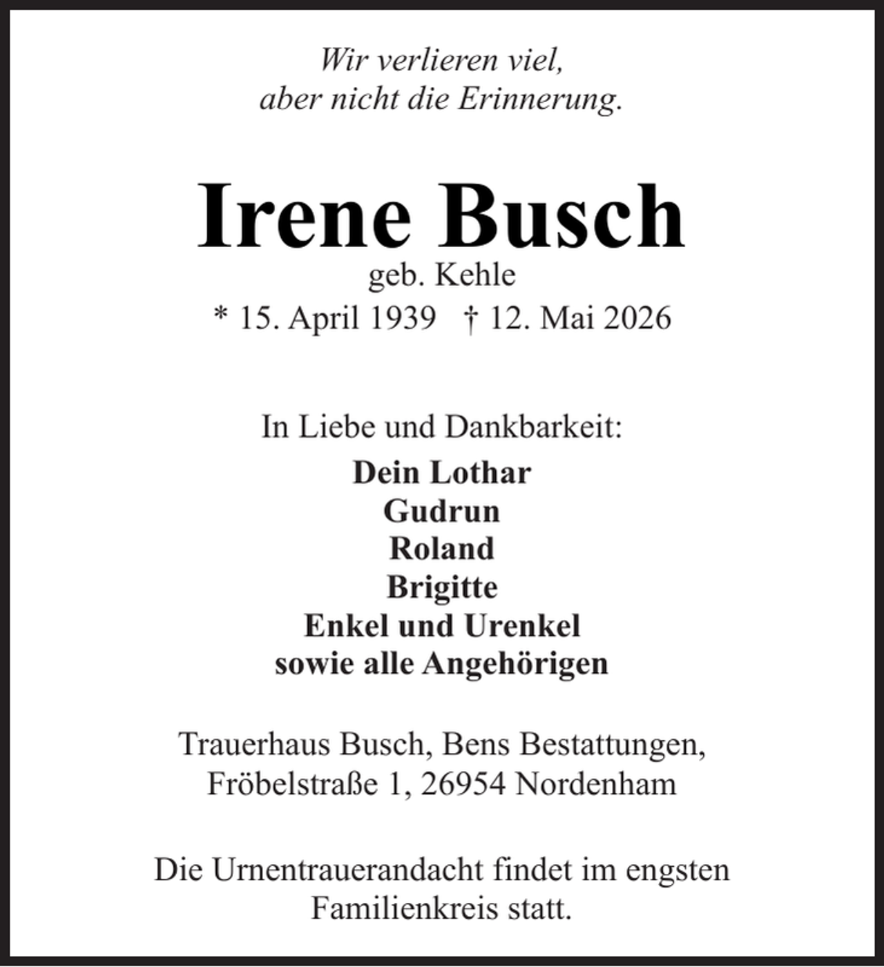 <p>Wir verlieren viel,<br />aber nicht die Erinnerung.</p><p>Irene Busch<br />geb. Kehle<br />* 15. April 1939 † 12. Mai 2026<br />In Liebe und Dankbarkeit:<br />Dein Lothar<br />Gudrun<br />Roland<br />Brigitte<br />Enkel und Urenkel<br />sowie alle Angehörigen<br />Trauerhaus Busch, Bens Bestattungen,<br />Fröbelstraße 1, 26954 Nordenham<br />Die Urnentrauerandacht findet im engsten<br />Familienkreis statt.</p>