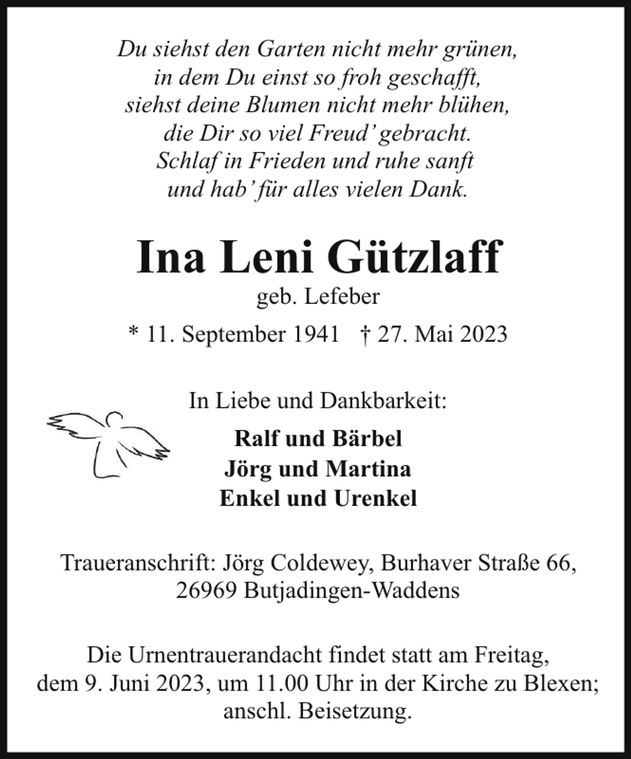 <p>Du siehst den Garten nicht mehr grünen,<br />in dem Du einst so froh geschafft,<br />siehst deine Blumen nicht mehr blühen,<br />die Dir so viel Freud’ gebracht.<br />Schlaf in Frieden und ruhe sanft<br />und hab’ für alles vielen Dank.</p><p>Ina Leni Gützlaff<br />geb. Lefeber</p><p>* 11. September 1941 † 27. Mai 2023<br />In Liebe und Dankbarkeit:<br />Ralf und Bärbel<br />Jörg und Martina<br />Enkel und Urenkel<br />Traueranschrift: Jörg Coldewey, Burhaver Straße 66,<br />26969 Butjadingen-Waddens<br />Die Urnentrauerandacht findet statt am Freitag,<br />dem 9. Juni 2023, um 11.00 Uhr in der Kirche zu Blexen;<br />anschl. Beisetzung.</p>