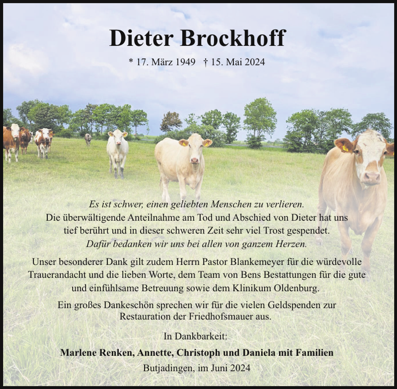 <p>Dieter Brockhoff<br />* 17. März 1949 † 15. Mai 2024</p><p>Es ist schwer, einen geliebten Menschen zu verlieren.<br />Die überwältigende Anteilnahme am Tod und Abschied von Dieter hat uns<br />tief berührt und in dieser schweren Zeit sehr viel Trost gespendet.<br />Dafür bedanken wir uns bei allen von ganzem Herzen.<br />Unser besonderer Dank gilt zudem Herrn Pastor Blankemeyer für die würdevolle<br />Trauerandacht und die lieben Worte, dem Team von Bens Bestattungen für die gute<br />und einfühlsame Betreuung sowie dem Klinikum Oldenburg.<br />Ein großes Dankeschön sprechen wir für die vielen Geldspenden zur<br />Restauration der Friedhofsmauer aus.<br />In Dankbarkeit:<br />Marlene Renken, Annette, Christoph und Daniela mit Familien<br />Butjadingen, im Juni 2024</p>