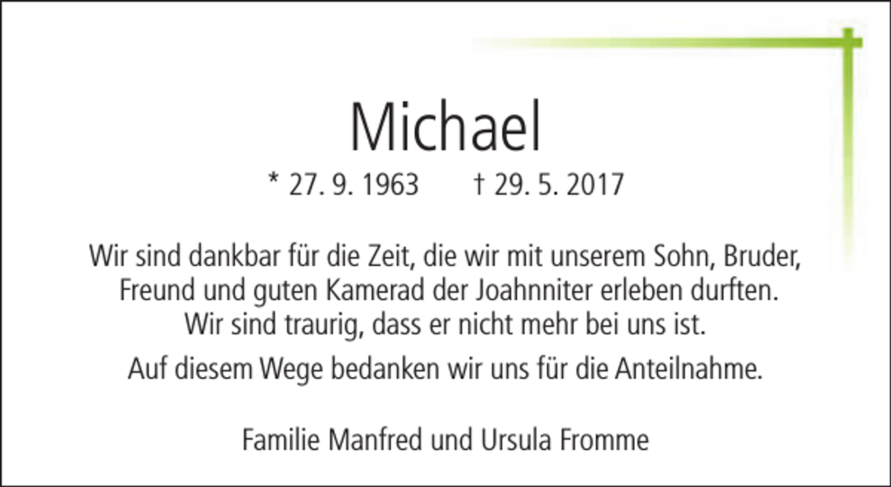 <p>Michael</p><p>* 27. 9. 1963</p><p>† 29. 5. 2017</p><p>Wir sind dankbar für die Zeit, die wir mit unserem Sohn, Bruder,<br />Freund und guten Kamerad der Joahnniter erleben durften.<br />Wir sind traurig, dass er nicht mehr bei uns ist.<br />Auf diesem Wege bedanken wir uns für die Anteilnahme.<br />Familie Manfred und Ursula Fromme</p>