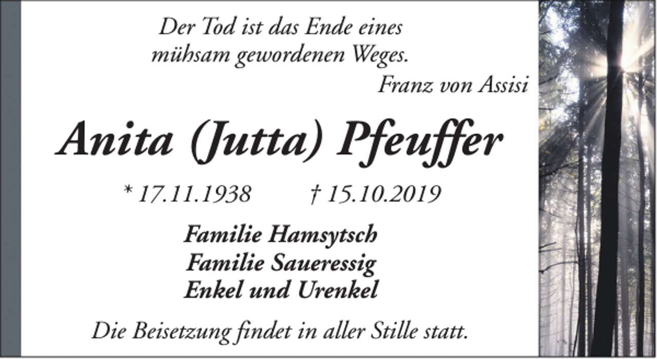 <p>Der Tod ist das Ende eines<br />mühsam gewordenen Weges.<br />Franz von Assisi</p><p>Anita (Jutta) Pfeuffer<br />* 17.11.1938</p><p>† 15.10.2019</p><p>Familie Hamsytsch<br />Familie Saueressig<br />Enkel und Urenkel<br />Die Beisetzung findet in aller Stille statt.</p>