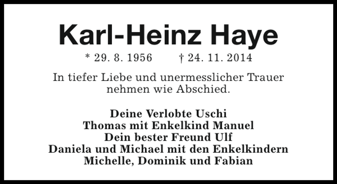 <p>Karl-Heinz Haye<br />* 29. 8. 1956</p><p>† 24. 11. 2014</p><p>In tiefer Liebe und unermesslicher Trauer<br />nehmen wie Abschied.<br />Deine Verlobte Uschi<br />Thomas mit Enkelkind Manuel<br />Dein bester Freund Ulf<br />Daniela und Michael mit den Enkelkindern<br />Michelle, Dominik und Fabian</p>