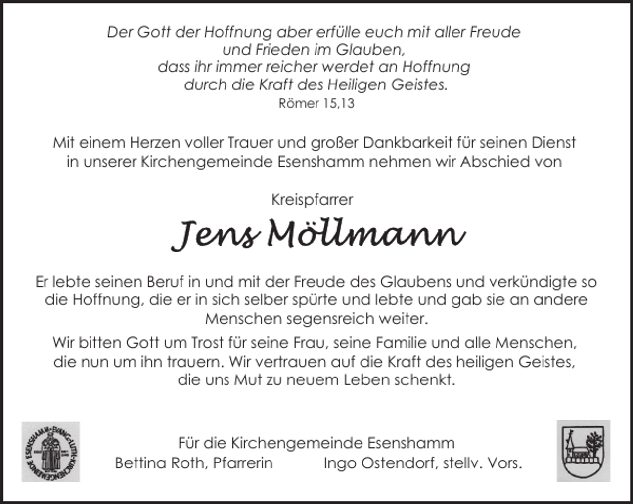 <p>Der Gott der Hoffnung aber erfülle euch mit aller Freude<br />und Frieden im Glauben,<br />dass ihr immer reicher werdet an Hoffnung<br />durch die Kraft des Heiligen Geistes.<br />Römer 15,13</p><p>Mit einem Herzen voller Trauer und großer Dankbarkeit für seinen Dienst<br />in unserer Kirchengemeinde Esenshamm nehmen wir Abschied von<br />Kreispfarrer</p><p>Er lebte seinen Beruf in und mit der Freude des Glaubens und verkündigte so<br />die Hoffnung, die er in sich selber spürte und lebte und gab sie an andere<br />Menschen segensreich weiter.<br />Wir bitten Gott um Trost für seine Frau, seine Familie und alle Menschen,<br />die nun um ihn trauern. Wir vertrauen auf die Kraft des heiligen Geistes,<br />die uns Mut zu neuem Leben schenkt.</p><p>Für die Kirchengemeinde Esenshamm<br />Bettina Roth, Pfarrerin<br />Ingo Ostendorf, stellv. Vors.</p>