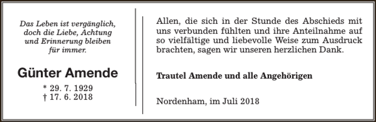 <p>Das Leben ist vergänglich,<br />doch die Liebe, Achtung<br />und Erinnerung bleiben<br />für immer.</p><p>Allen, die sich in der Stunde des Abschieds mit<br />uns verbunden fühlten und ihre Anteilnahme auf<br />so vielfältige und liebevolle Weise zum Ausdruck<br />brachten, sagen wir unseren herzlichen Dank.</p><p>Günter Amende</p><p>Trautel Amende und alle Angehörigen</p><p>* 29. 7. 1929<br />† 17. 6. 2018</p><p>Nordenham, im Juli 2018</p>