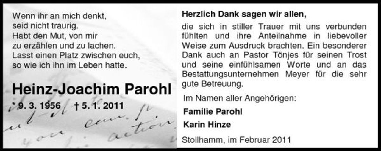 <p>Wenn ihr an mich denkt, seid nicht traurig. Habt den Mut, von mir zu erzählen und zu lachen. Lasst einen Platz zwischen euch, so wie ich ihn im Leben hatte.</p><p>Heinz-Joachim Parohl<br />* 9. 3. 1956 † 5. 1. 2011</p><p>Herzlich Dank sagen wir allen, die sich in stiller Trauer mit uns verbunden fühlten und ihre Anteilnahme in liebevoller Weise zum Ausdruck brachten. Ein besonderer Dank auch an Pastor Tönjes für seinen Trost und seine einfühlsamen Worte und an das Bestattungsunternehmen Meyer für die sehr gute Betreuung. Im Namen aller Angehörigen: Familie Parohl Karin Hinze Stollhamm, im Februar 2011</p>