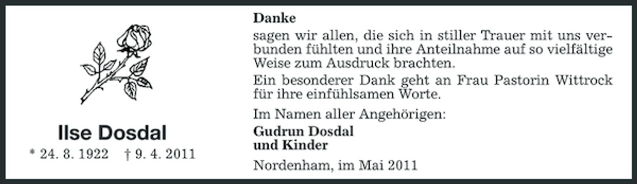 <p>Ilse Dosdal<br />* 24. 8. 1922 † 9. 4. 2011</p><p>Danke sagen wir allen, die sich in stiller Trauer mit uns verbunden fühlten und ihre Anteilnahme auf so vielfältige Weise zum Ausdruck brachten. Ein besonderer Dank geht an Frau Pastorin Wittrock für ihre einfühlsamen Worte. Im Namen aller Angehörigen: Gudrun Dosdal und Kinder Nordenham, im Mai 2011</p>