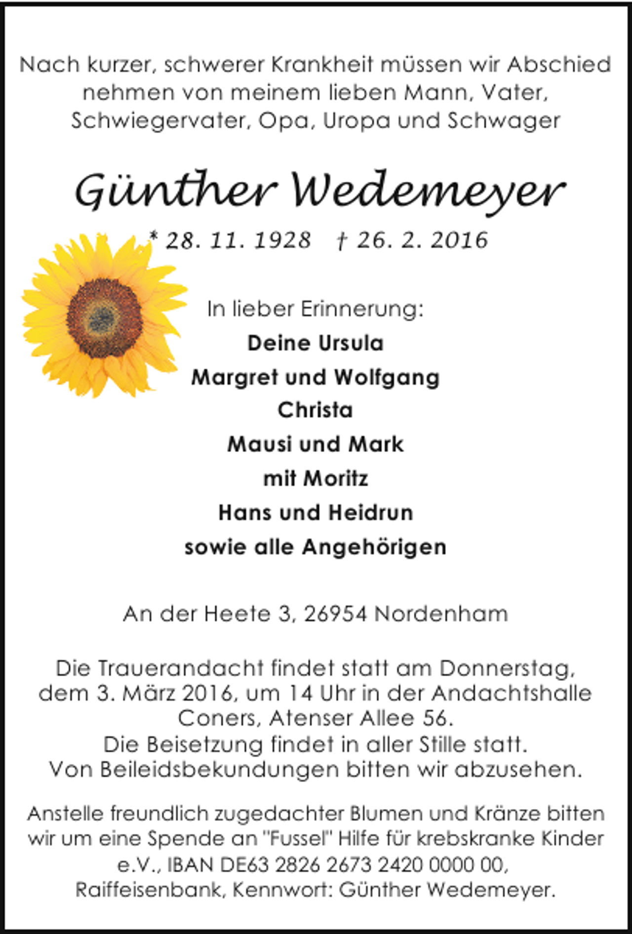 <p>Nach kurzer, schwerer Krankheit müssen wir Abschied<br />nehmen von meinem lieben Mann, Vater,<br />Schwiegervater, Opa, Uropa und Schwager</p><p>Günther Wedemeyer<br />. 11. 1928</p><p>† 26. 2. 2016</p><p>In lieber Erinnerung:<br />Deine Ursula<br />Margret und Wolfgang<br />Christa<br />Mausi und Mark<br />mit Moritz<br />Hans und Heidrun<br />sowie alle Angehörigen<br />An der Heete 3, 26954 Nordenham<br />Die Trauerandacht findet statt am Donnerstag,<br />dem 3. März 2016, um 14 Uhr in der Andachtshalle<br />Coners, Atenser Allee 56.<br />Die Beisetzung findet in aller Stille statt.<br />Von Beileidsbekundungen bitten wir abzusehen.<br />Anstelle freundlich zugedachter Blumen und Kränze bitten<br />wir um eine Spende an "Fussel" Hilfe für krebskranke Kinder<br />e.V., IBAN DE63 2873 2420,<br />Raiffeisenbank, Kennwort: Günther Wedemeyer.</p>