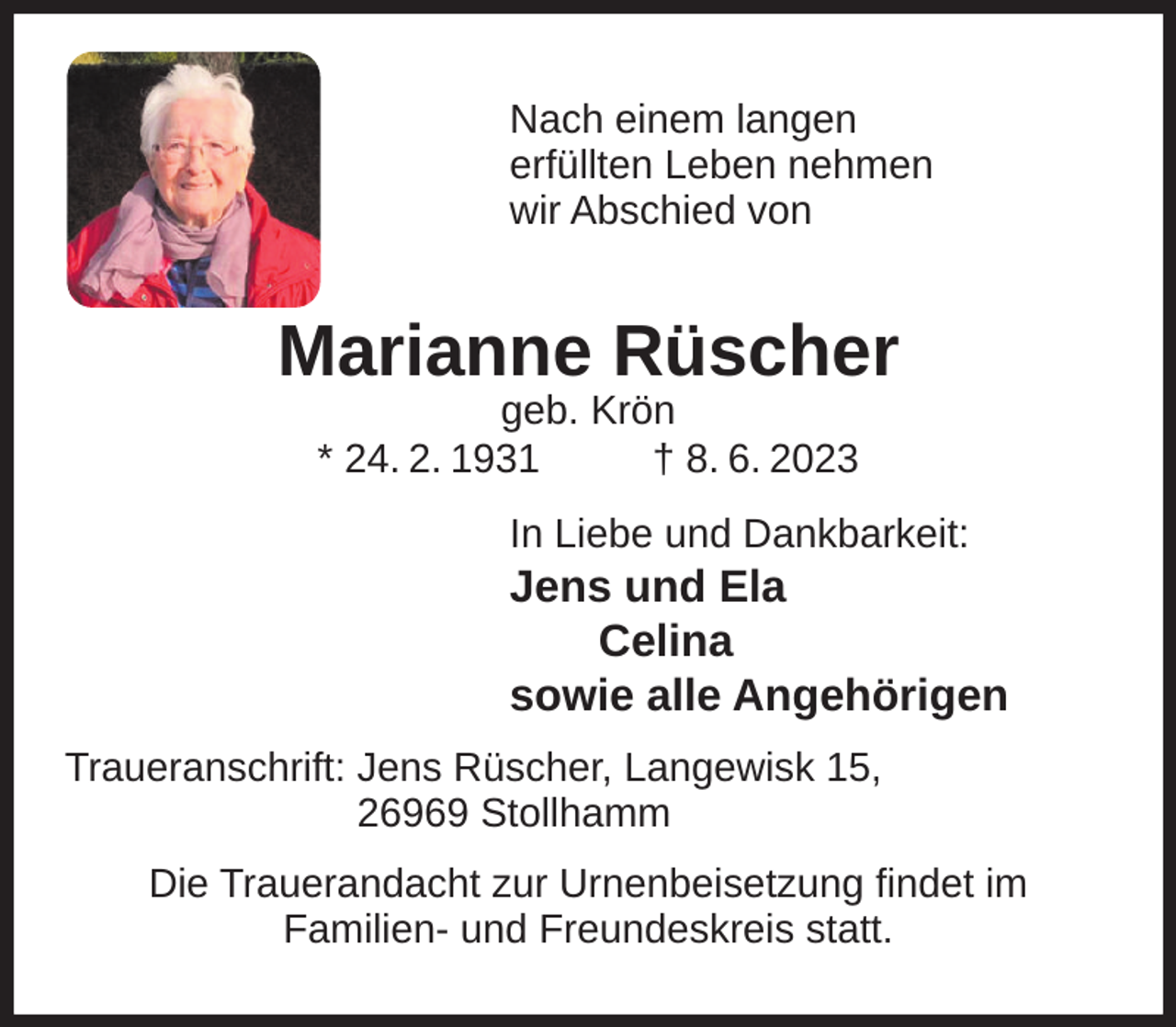 <p>Nach einem langen<br />erfüllten Leben nehmen<br />wir Abschied von</p><p>Marianne Rüscher<br />geb. Krön<br />* 24. 2. 1931<br />† 8. 6. 2023</p><p>In Liebe und Dankbarkeit:</p><p>Jens und Ela<br />Celina<br />sowie alle Angehörigen<br />Traueranschrift: Jens Rüscher, Langewisk 15,<br />26969 Stollhamm<br />Die Trauerandacht zur Urnenbeisetzung findet im<br />Familien- und Freundeskreis statt.</p>