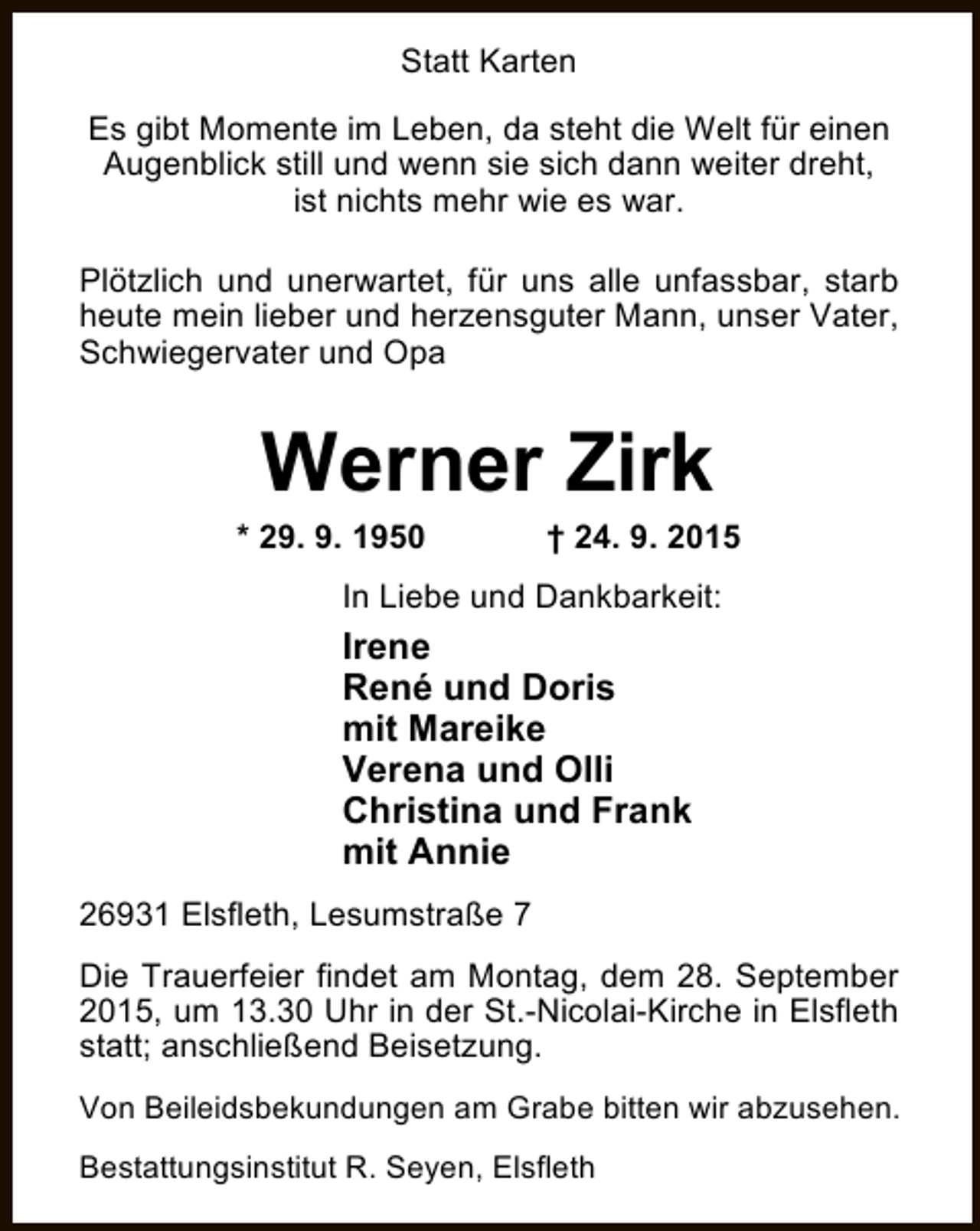 <p>Statt Karten<br />Es gibt Momente im Leben, da steht die Welt für einen<br />Augenblick still und wenn sie sich dann weiter dreht,<br />ist nichts mehr wie es war.<br />Plötzlich und unerwartet, für uns alle unfassbar, starb<br />heute mein lieber und herzensguter Mann, unser Vater,<br />Schwiegervater und Opa</p><p>Werner Zirk</p><p>* 29. 9. 1950</p><p>† 24. 9. 2015</p><p>In Liebe und Dankbarkeit:</p><p>Irene<br />René und Doris<br />mit Mareike<br />Verena und Olli<br />Christina und Frank<br />mit Annie<br />26931 Elsfleth, Lesumstraße 7<br />Die Trauerfeier findet am Montag, dem 28. September<br />2015, um 13.30 Uhr in der St.-Nicolai-Kirche in Elsfleth<br />statt; anschließend Beisetzung.<br />Von Beileidsbekundungen am Grabe bitten wir abzusehen.<br />Bestattungsinstitut R. Seyen, Elsfleth</p>