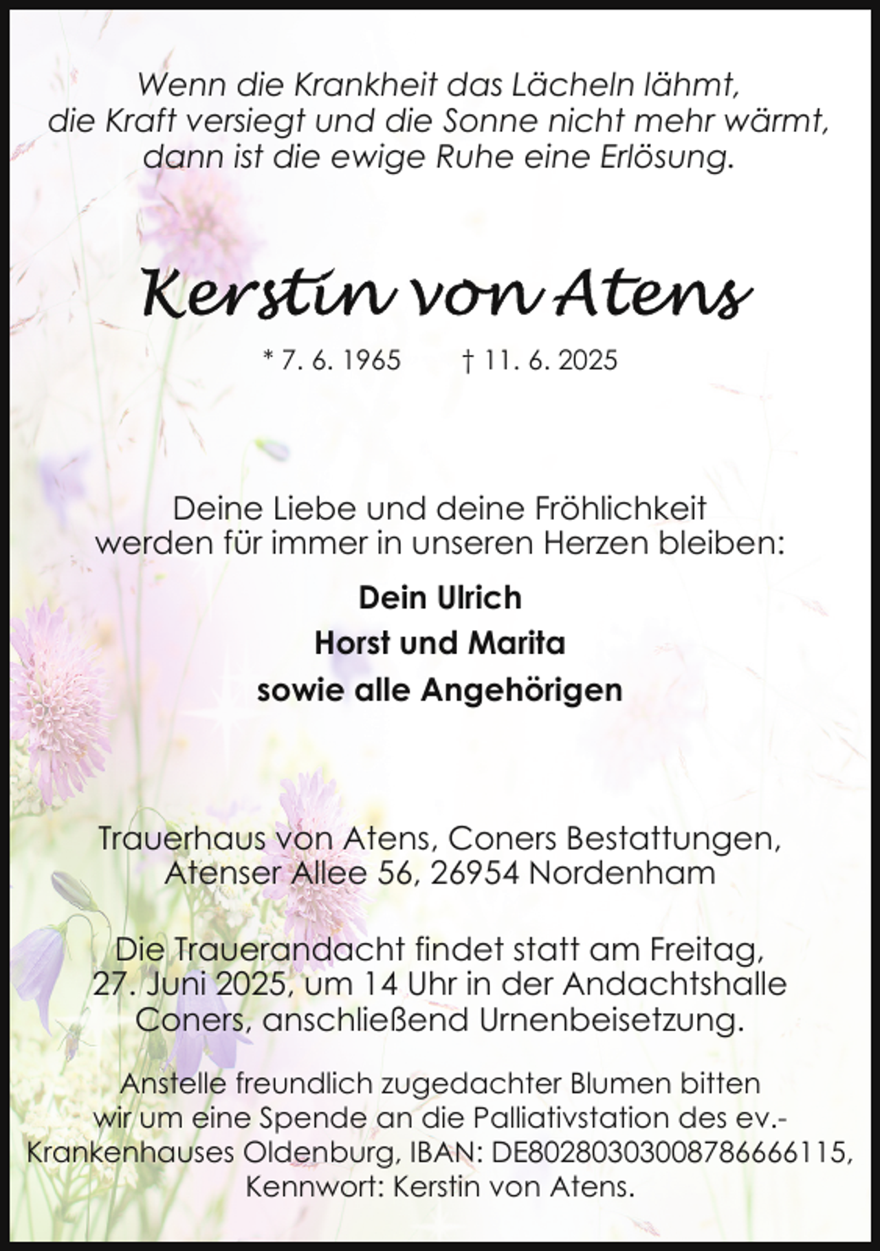 <p>Wenn die Krankheit das Lächeln lähmt,<br />die Kraft versiegt und die Sonne nicht mehr wärmt,<br />dann ist die ewige Ruhe eine Erlösung.</p><p>* 7. 6. 1965</p><p>† 11. 6. 2025</p><p>Deine Liebe und deine Fröhlichkeit<br />werden für immer in unseren Herzen bleiben:<br />Dein Ulrich<br />Horst und Marita<br />sowie alle Angehörigen</p><p>Trauerhaus von Atens, Coners Bestattungen,<br />Atenser Allee 56, 26954 Nordenham<br />Die Trauerandacht findet statt am Freitag,<br />27. Juni 2025, um 14 Uhr in der Andachtshalle<br />Coners, anschließend Urnenbeisetzung.<br />Anstelle freundlich zugedachter Blumen bitten<br />wir um eine Spende an die Palliativstation des ev.Krankenhauses Oldenburg, IBAN: DE80280303008786666115,<br />Kennwort: Kerstin von Atens.</p>