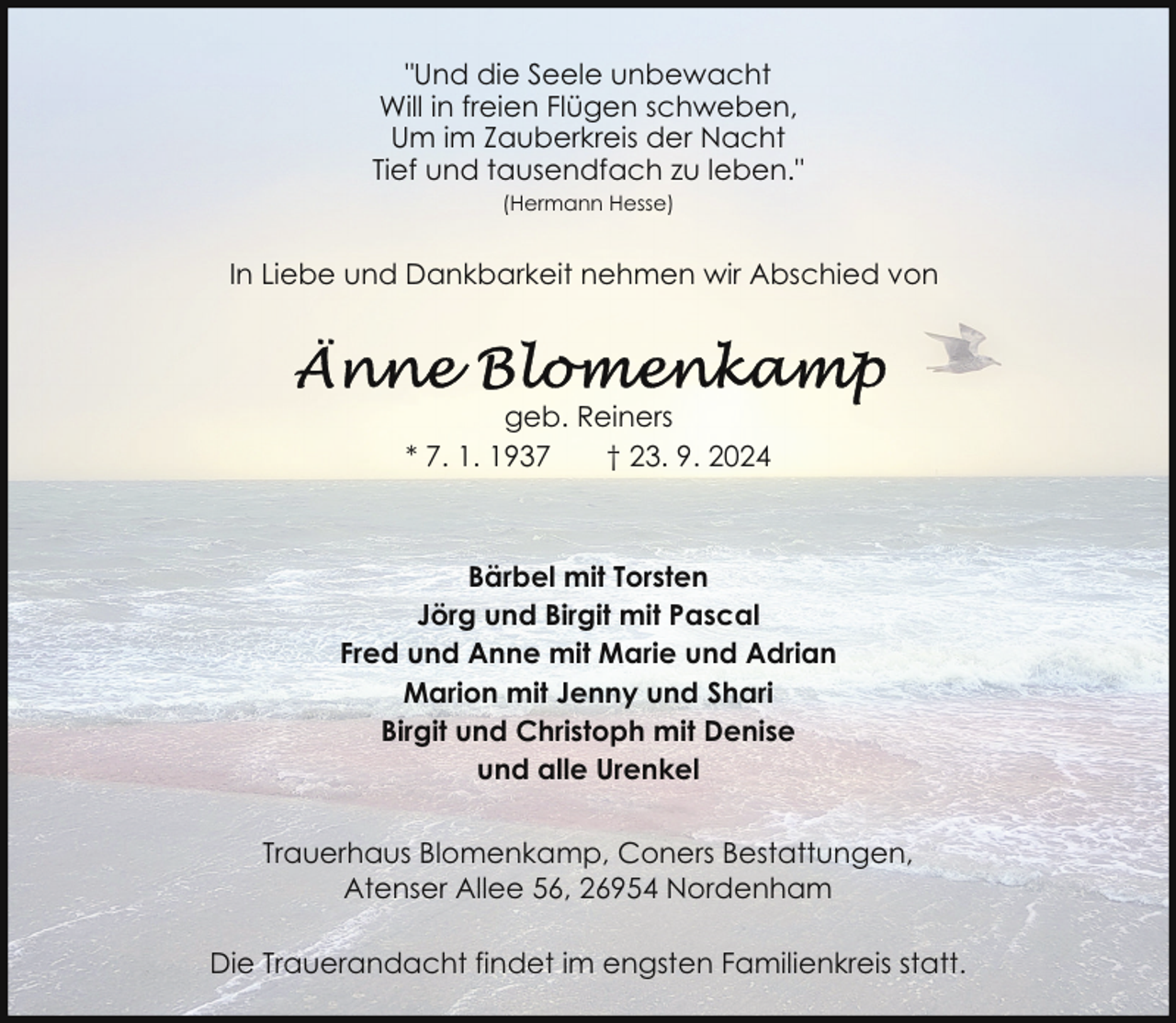 <p>"Und die Seele unbewacht<br />Will in freien Flügen schweben,<br />Um im Zauberkreis der Nacht<br />Tief und tausendfach zu leben."<br />(Hermann Hesse)</p>
<p>In Liebe und Dankbarkeit nehmen wir Abschied von</p>
<p>geb. Reiners<br />* 7. 1. 1937<br />† 23. 9. 2024</p>
<p>Bärbel mit Torsten<br />Jörg und Birgit mit Pascal<br />Fred und Anne mit Marie und Adrian<br />Marion mit Jenny und Shari<br />Birgit und Christoph mit Denise<br />und alle Urenkel<br />Trauerhaus Blomenkamp, Coners Bestattungen,<br />Atenser Allee 56, 26954 Nordenham<br />Die Trauerandacht findet im engsten Familienkreis statt.</p>