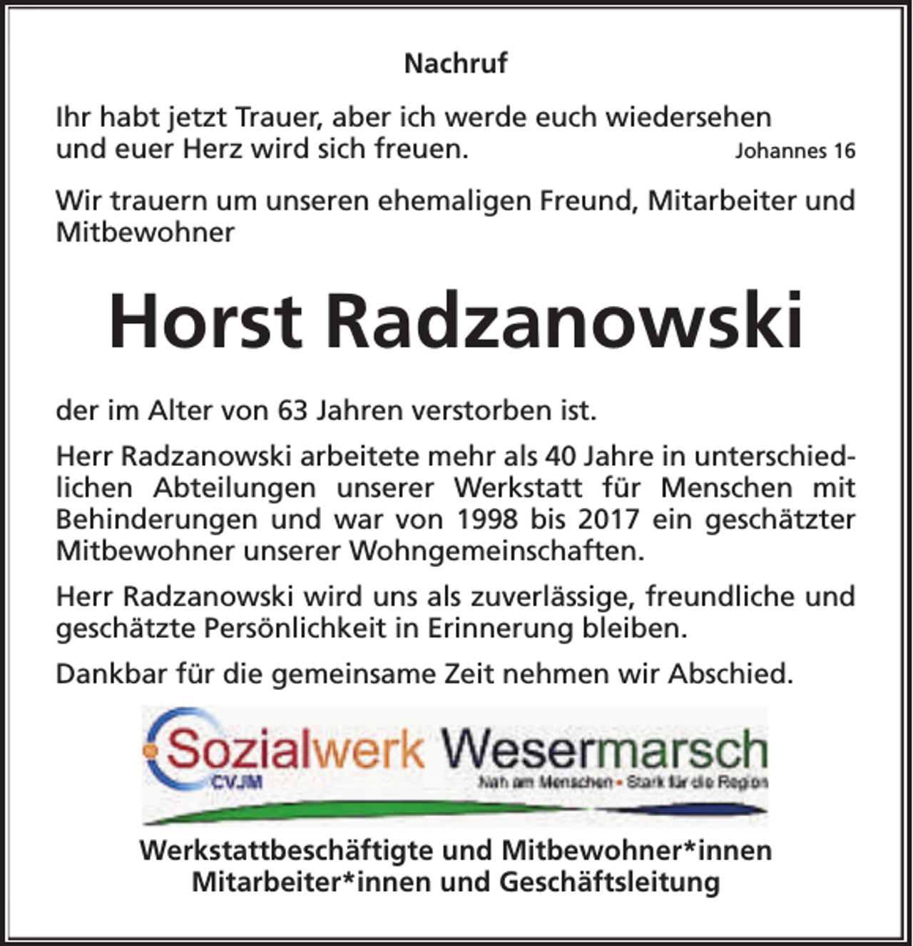 <p>Nachruf<br />Ihr habt jetzt Trauer, aber ich werde euch wiedersehen<br />und euer Herz wird sich freuen.<br />Johannes 16<br />Wir trauern um unseren ehemaligen Freund, Mitarbeiter und<br />Mitbewohner</p><p>Horst Radzanowski<br />der im Alter von 63 Jahren verstorben ist.<br />Herr Radzanowski arbeitete mehr als 40 Jahre in unterschiedlichen Abteilungen unserer Werkstatt für Menschen mit<br />Behinderungen und war von 1998 bis 2017 ein geschätzter<br />Mitbewohner unserer Wohngemeinschaften.<br />Herr Radzanowski wird uns als zuverlässige, freundliche und<br />geschätzte Persönlichkeit in Erinnerung bleiben.<br />Dankbar für die gemeinsame Zeit nehmen wir Abschied.</p><p>Werkstattbeschäftigte und Mitbewohner*innen<br />Mitarbeiter*innen und Geschäftsleitung</p>