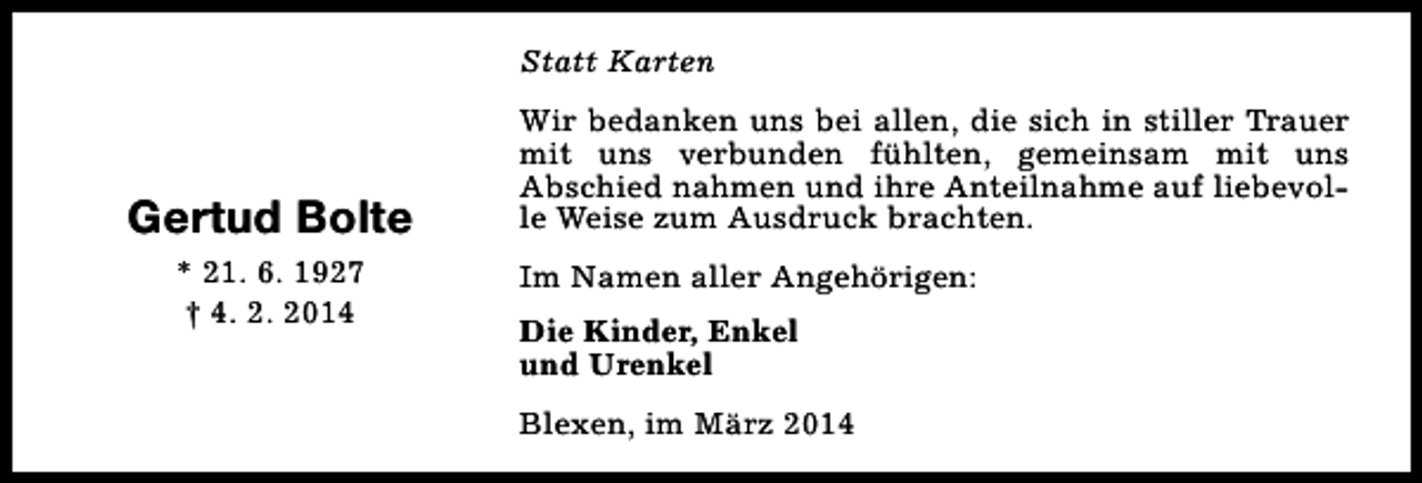 <p>Statt Karten</p><p>Gertud Bolte<br />* 21. 6. 1927<br />† 4. 2. 2014</p><p>Wir bedanken uns bei allen, die sich in stiller Trauer<br />mit uns verbunden fühlten, gemeinsam mit uns<br />Abschied nahmen und ihre Anteilnahme auf liebevolle Weise zum Ausdruck brachten.<br />Im Namen aller Angehörigen:<br />Die Kinder, Enkel<br />und Urenkel<br />Blexen, im März 2014</p>