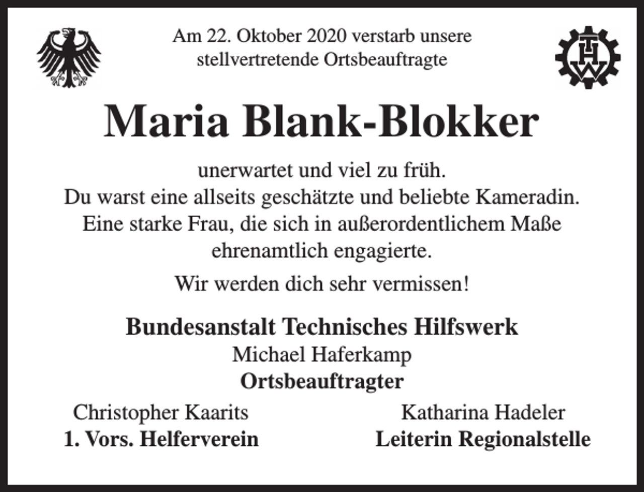 <p>Am 22. Oktober 2020 verstarb unsere<br />stellvertretende Ortsbeauftragte</p><p>Maria Blank-Blokker<br />unerwartet und viel zu früh.<br />Du warst eine allseits geschätzte und beliebte Kameradin.<br />Eine starke Frau, die sich in außerordentlichem Maße<br />ehrenamtlich engagierte.<br />Wir werden dich sehr vermissen!</p><p>Bundesanstalt Technisches Hilfswerk</p><p>Michael Haferkamp<br />Ortsbeauftragter<br />Christopher Kaarits<br />Katharina Hadeler<br />1. Vors. Helferverein<br />Leiterin Regionalstelle</p>