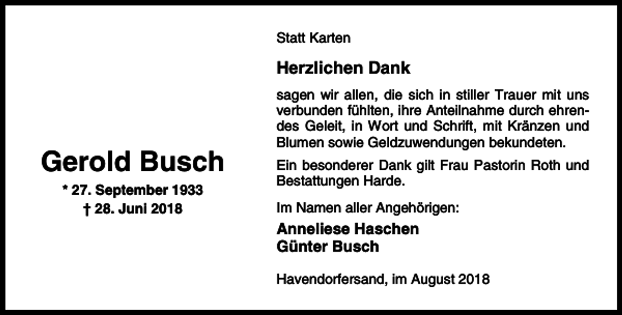 <p>Statt Karten</p><p>Herzlichen Dank</p><p>Gerold Busch<br />* 27. September 1933<br />† 28. Juni 2018</p><p>sagen wir allen, die sich in stiller Trauer mit uns<br />verbunden fühlten, ihre Anteilnahme durch ehrendes Geleit, in Wort und Schrift, mit Kränzen und<br />Blumen sowie Geldzuwendungen bekundeten.<br />Ein besonderer Dank gilt Frau Pastorin Roth und<br />Bestattungen Harde.<br />Im Namen aller Angehörigen:</p><p>Anneliese Haschen<br />Günter Busch<br />Havendorfersand, im August 2018</p>