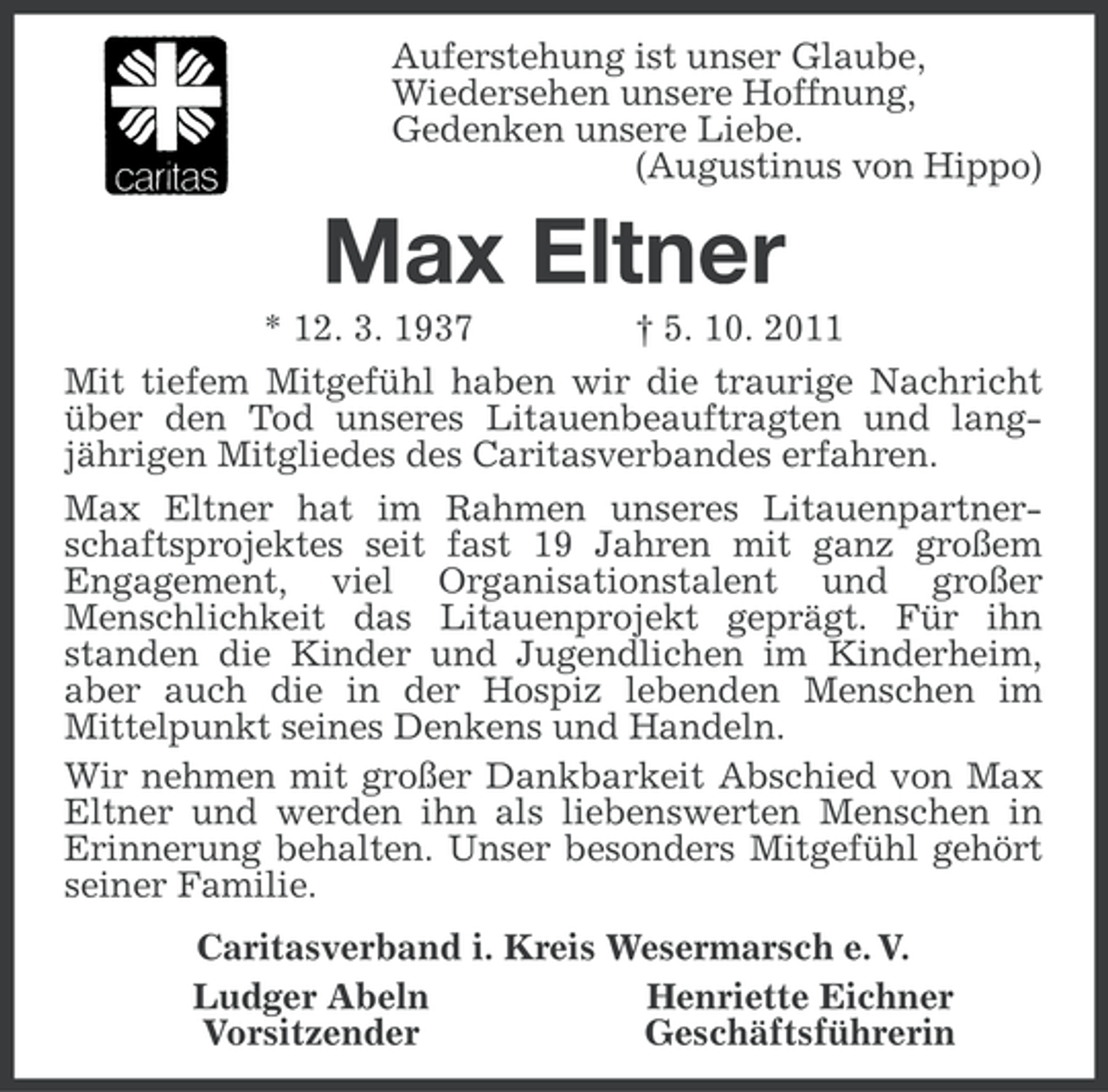 <p>Auferstehung ist unser Glaube,<br />Wiedersehen unsere Hoffnung,<br />Gedenken unsere Liebe.<br />(Augustinus von Hippo)</p><p>Max Eltner<br />* 12. 3. 1937<br />† 5. 10. 2011<br />Mit tiefem Mitgefühl haben wir die traurige Nachricht<br />über den Tod unseres Litauenbeauftragten und langjährigen Mitgliedes des Caritasverbandes erfahren.<br />Max Eltner hat im Rahmen unseres Litauenpartnerschaftsprojektes seit fast 19 Jahren mit ganz großem<br />Engagement, viel Organisationstalent und großer<br />Menschlichkeit das Litauenprojekt geprägt. Für ihn<br />standen die Kinder und Jugendlichen im Kinderheim,<br />aber auch die in der Hospiz lebenden Menschen im<br />Mittelpunkt seines Denkens und Handeln.<br />Wir nehmen mit großer Dankbarkeit Abschied von Max<br />Eltner und werden ihn als liebenswerten Menschen in<br />Erinnerung behalten. Unser besonders Mitgefühl gehört<br />seiner Familie.<br />Caritasverband i. Kreis Wesermarsch e. V.<br />Ludger Abeln<br />Henriette Eichner<br />Vorsitzender<br />Geschäftsführerin</p>