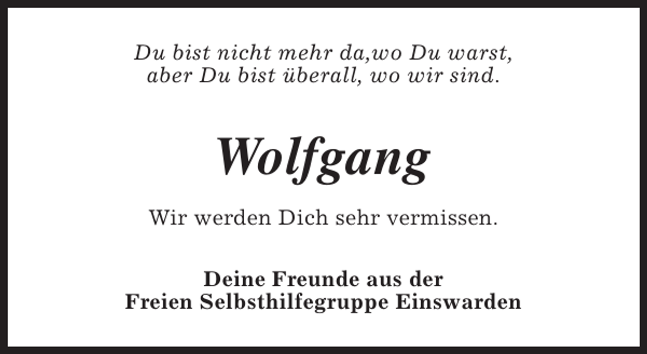 <p>Du bist nicht mehr da,wo Du warst,<br />aber Du bist überall, wo wir sind.</p><p>Wolfgang<br />Wir werden Dich sehr vermissen.<br />Deine Freunde aus der<br />Freien Selbsthilfegruppe Einswarden</p>