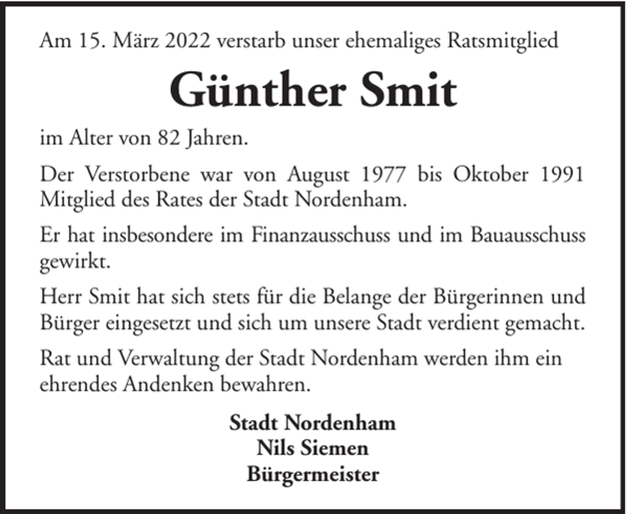 <p>Am 15. März 2022 verstarb unser ehemaliges Ratsmitglied</p><p>Günther Smit<br />im Alter von 82 Jahren.<br />Der Verstorbene war von August 1977 bis Oktober 1991<br />Mitglied des Rates der Stadt Nordenham.<br />Er hat insbesondere im Finanzausschuss und im Bauausschuss<br />gewirkt.<br />Herr Smit hat sich stets für die Belange der Bürgerinnen und<br />Bürger eingesetzt und sich um unsere Stadt verdient gemacht.<br />Rat und Verwaltung der Stadt Nordenham werden ihm ein<br />ehrendes Andenken bewahren.<br />Stadt Nordenham<br />Nils Siemen<br />Bürgermeister</p>
