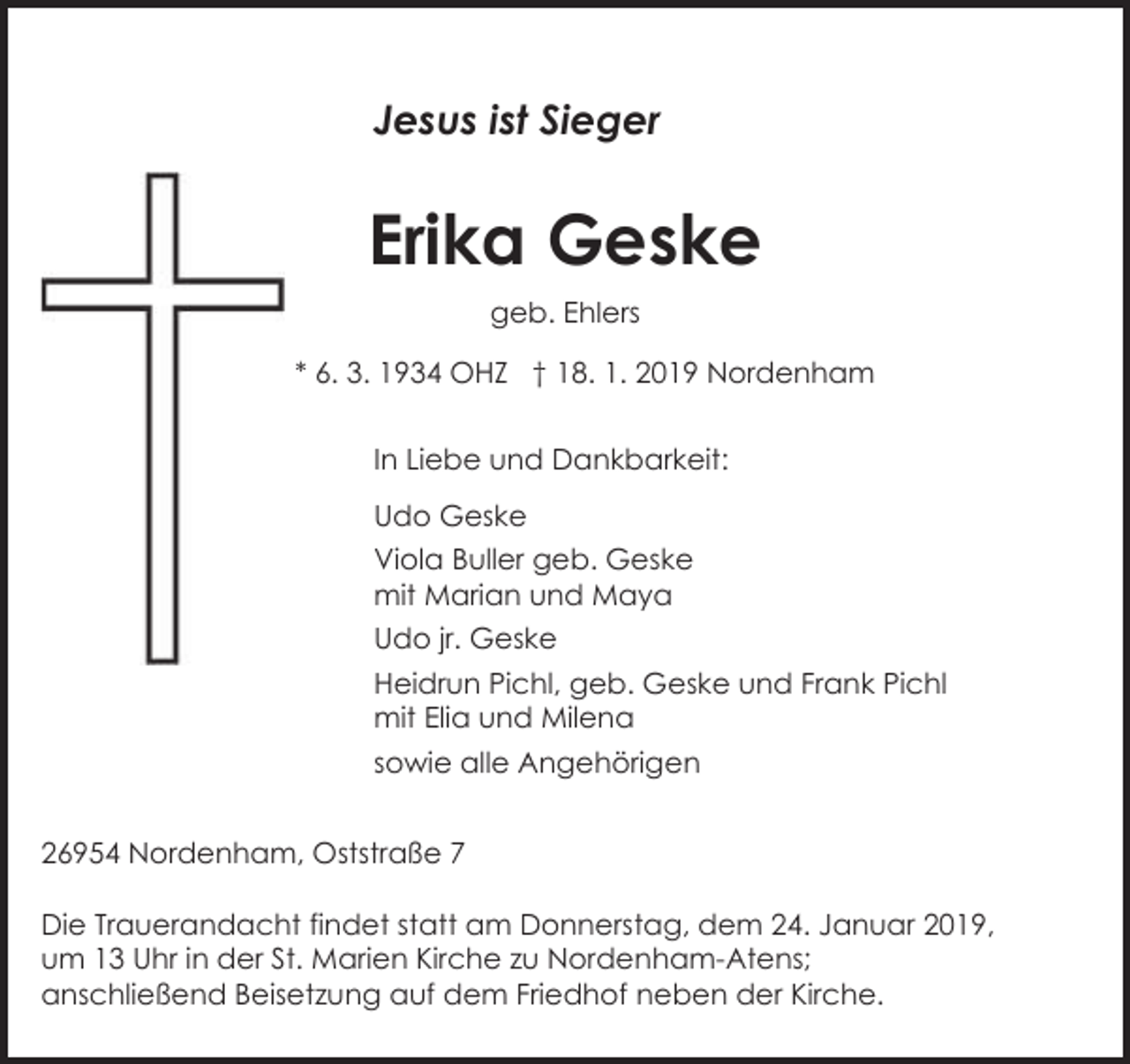 <p>Jesus ist Sieger</p><p>Erika Geske<br />geb. Ehlers<br />* 6. 3. 1934 OHZ † 18. 1. 2019 Nordenham<br />In Liebe und Dankbarkeit:<br />Udo Geske<br />Viola Buller geb. Geske<br />mit Marian und Maya<br />Udo jr. Geske<br />Heidrun Pichl, geb. Geske und Frank Pichl<br />mit Elia und Milena<br />sowie alle Angehörigen<br />26954 Nordenham, Oststraße 7<br />Die Trauerandacht findet statt am Donnerstag, dem 24. Januar 2019,<br />um 13 Uhr in der St. Marien Kirche zu Nordenham-Atens;<br />anschließend Beisetzung auf dem Friedhof neben der Kirche.</p>