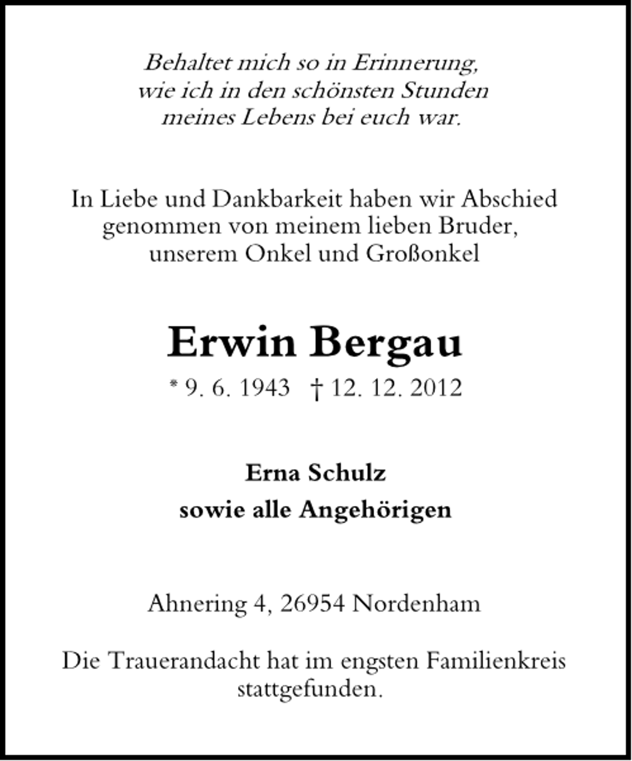 <p>Behaltet mich so in Erinnerung,<br />wie ich in den schönsten Stunden<br />meines Lebens bei euch war.</p><p>In Liebe und Dankbarkeit haben wir Abschied<br />genommen von meinem lieben Bruder,<br />unserem Onkel und Großonkel</p><p>Erwin Bergau<br />* 9. 6. 1943 † 12. 12. 2012<br />Erna Schulz<br />sowie alle Angehörigen<br />Ahnering 4, 26954 Nordenham<br />Die Trauerandacht hat im engsten Familienkreis<br />stattgefunden.</p>