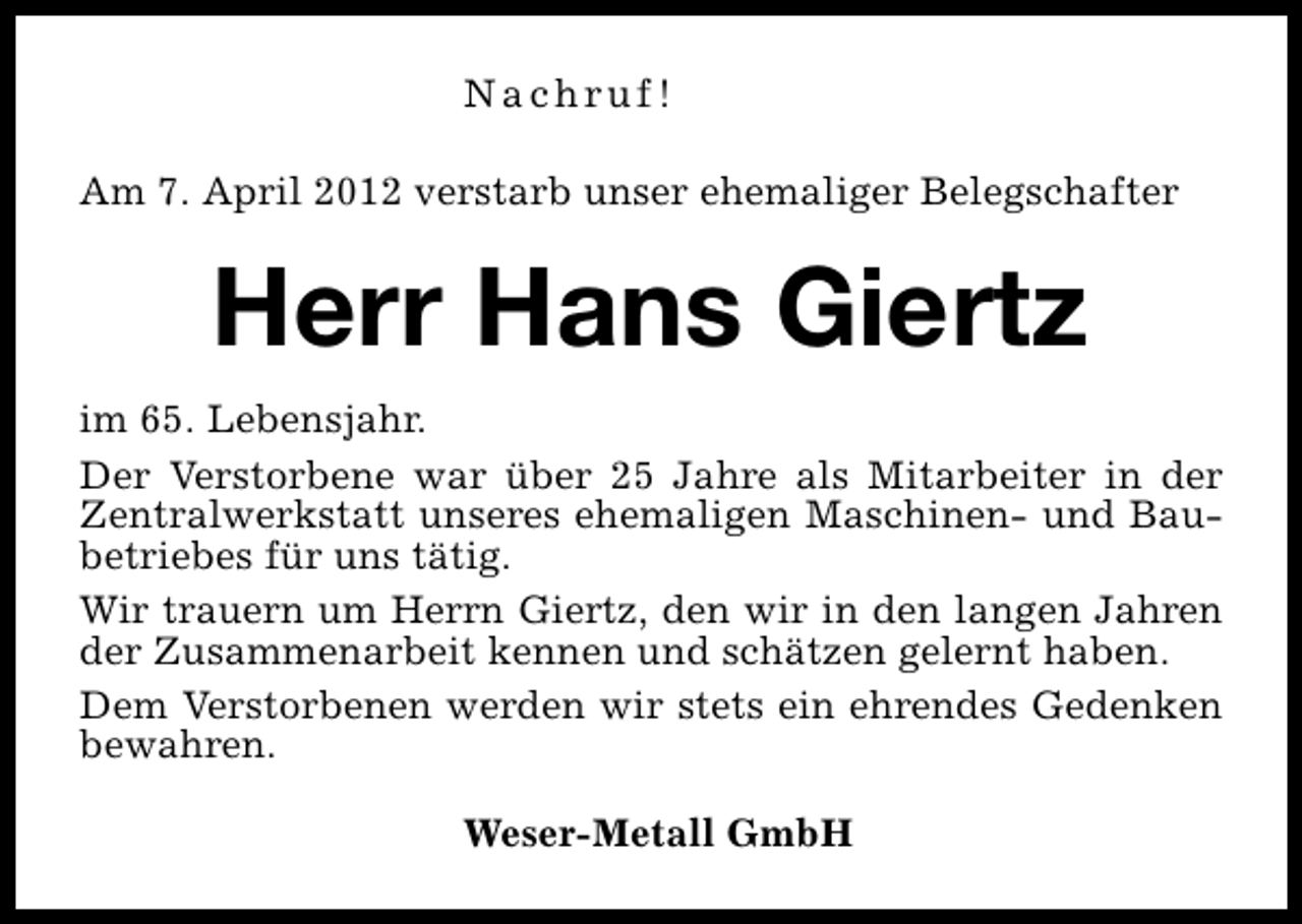 <p>Nachruf!<br />Am 7. April 2012 verstarb unser ehemaliger Belegschafter</p><p>Herr Hans Giertz<br />im 65. Lebensjahr.<br />Der Verstorbene war über 25 Jahre als Mitarbeiter in der<br />Zentralwerkstatt unseres ehemaligen Maschinen- und Baubetriebes für uns tätig.<br />Wir trauern um Herrn Giertz, den wir in den langen Jahren<br />der Zusammenarbeit kennen und schätzen gelernt haben.<br />Dem Verstorbenen werden wir stets ein ehrendes Gedenken<br />bewahren.<br />Weser-Metall GmbH</p>