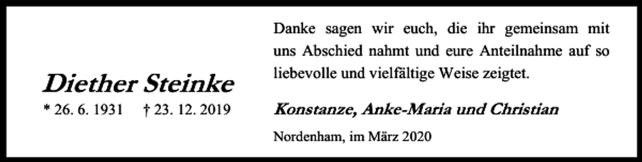 <p>Diether Steinke<br />* 26. 6. 1931</p><p>† 23. 12. 2019</p><p>Danke sagen wir euch, die ihr gemeinsam mit<br />uns Abschied nahmt und eure Anteilnahme auf so<br />liebevolle und vielfältige Weise zeigtet.</p><p>Konstanze, An<br />A ke-Maria und Christian<br />Nordenham, im März 2020</p>