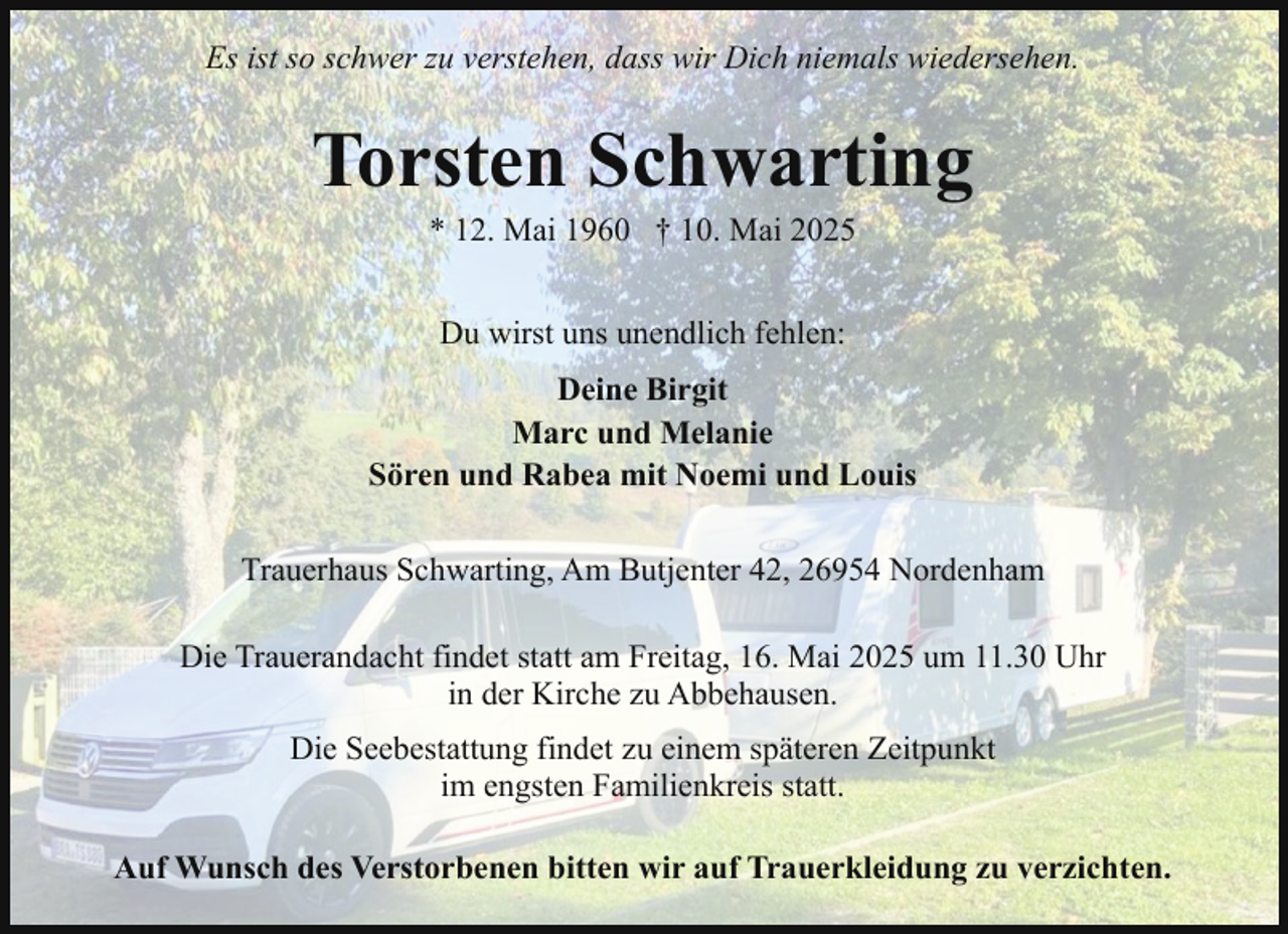 <p>Es ist so schwer zu verstehen, dass wir Dich niemals wiedersehen.</p><p>Torsten Schwarting<br />* 12. Mai 1960 † 10. Mai 2025<br />Du wirst uns unendlich fehlen:<br />Deine Birgit<br />Marc und Melanie<br />Sören und Rabea mit Noemi und Louis<br />Trauerhaus Schwarting, Am Butjenter 42, 26954 Nordenham<br />Die Trauerandacht findet statt am Freitag, 16. Mai 2025 um 11.30 Uhr<br />in der Kirche zu Abbehausen.<br />Die Seebestattung findet zu einem späteren Zeitpunkt<br />im engsten Familienkreis statt.<br />Auf Wunsch des Verstorbenen bitten wir auf Trauerkleidung zu verzichten.</p>