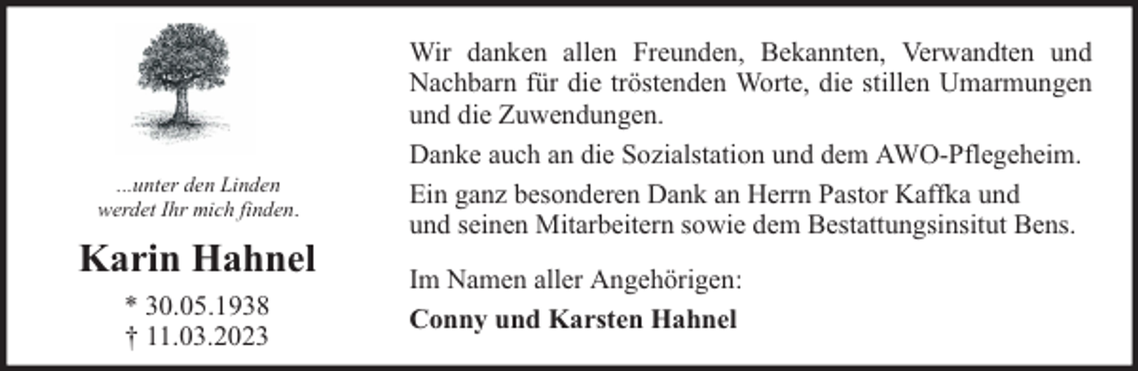 <p>...unter den Linden<br />werdet Ihr mich finden.</p><p>Karin Hahnel<br />* 30.05.1938<br />† 11.03.2023</p><p>Wir danken allen Freunden, Bekannten, Verwandten und<br />Nachbarn für die tröstenden Worte, die stillen Umarmungen<br />und die Zuwendungen.<br />Danke auch an die Sozialstation und dem AWO-Pflegeheim.<br />Ein ganz besonderen Dank an Herrn Pastor Kaffka und<br />und seinen Mitarbeitern sowie dem Bestattungsinsitut Bens.<br />Im Namen aller Angehörigen:<br />Conny und Karsten Hahnel</p>