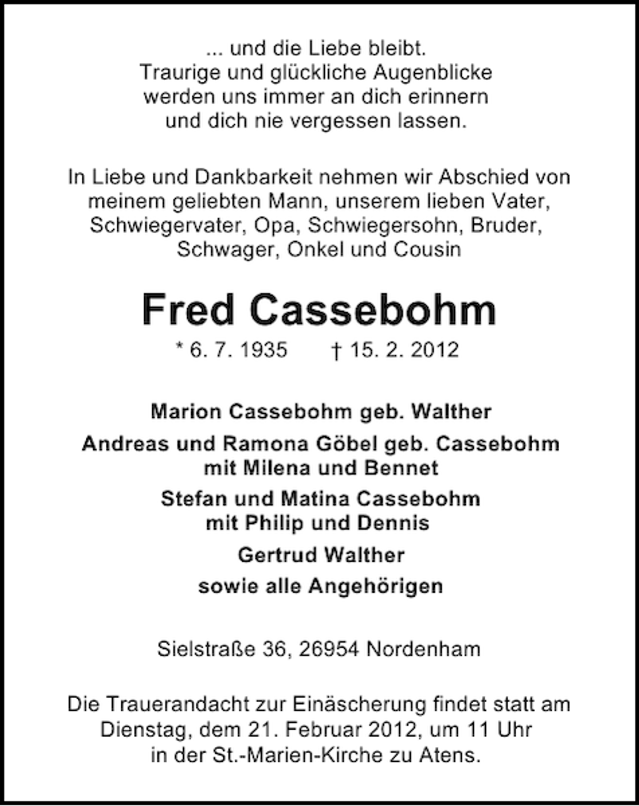 <p>... und die Liebe bleibt.<br />Traurige und glückliche Augenblicke<br />werden uns immer an dich erinnern<br />und dich nie vergessen lassen.<br />In Liebe und Dankbarkeit nehmen wir Abschied von<br />meinem geliebten Mann, unserem lieben Vater,<br />Schwiegervater, Opa, Schwiegersohn, Bruder,<br />Schwager, Onkel und Cousin</p><p>Fred Cassebohm<br />* 6. 7. 1935</p><p>† 15. 2. 2012</p><p>Marion Cassebohm geb. Walther<br />Andreas und Ramona Göbel geb. Cassebohm<br />mit Milena und Bennet<br />Stefan und Matina Cassebohm<br />mit Philip und Dennis<br />Gertrud Walther<br />sowie alle Angehörigen<br />Sielstraße 36, 26954 Nordenham<br />Die Trauerandacht zur Einäscherung findet statt am<br />Dienstag, dem 21. Februar 2012, um 11 Uhr<br />in der St.-Marien-Kirche zu Atens.</p>