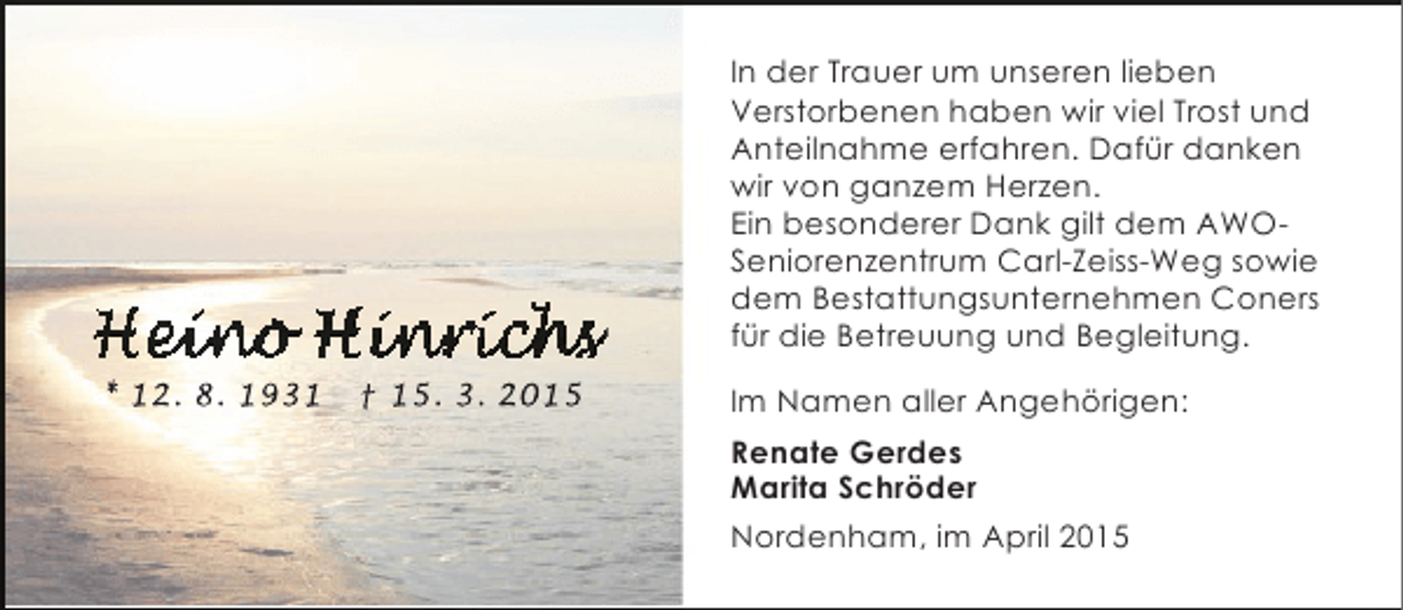 <p>In der Trauer um unseren lieben<br />Verstorbenen haben wir viel Trost und<br />Anteilnahme erfahren. Dafür danken<br />wir von ganzem Herzen.<br />Ein besonderer Dank gilt dem AWOSeniorenzentrum Carl-Zeiss-Weg sowie<br />dem Bestattungsunternehmen Coners<br />für die Betreuung und Begleitung.<br />* 12. 8. 1931</p>
<p>† 15. 3. 2015</p>
<p>Im Namen aller Angehörigen:<br />Renate Gerdes<br />Marita Schröder<br />Nordenham, im April 2015</p>