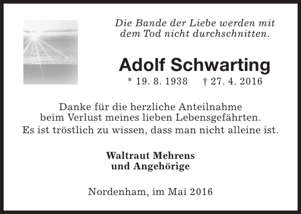 <p>Die Bande der Liebe werden mit<br />dem Tod nicht durchschnitten.</p><p>Adolf Schwarting<br />* 19. 8. 1938</p><p>† 27. 4. 2016</p><p>Danke für die herzliche Anteilnahme<br />beim Verlust meines lieben Lebensgefährten.<br />Es ist tröstlich zu wissen, dass man nicht alleine ist.<br />Waltraut Mehrens<br />und Angehörige<br />Nordenham, im Mai 2016</p>