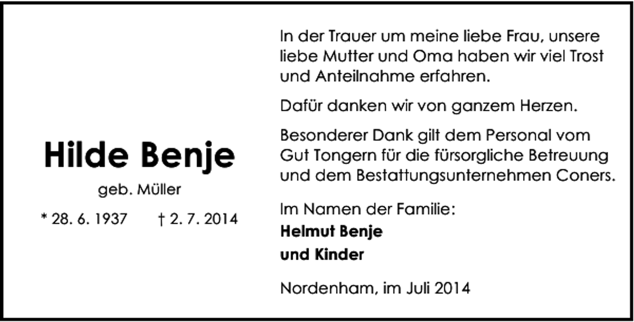 <p>In der Trauer um meine liebe Frau, unsere<br />liebe Mutter und Oma haben wir viel Trost<br />und Anteilnahme erfahren.<br />Dafür danken wir von ganzem Herzen.</p><p>Hilde Benje<br />geb. Müller<br />* 28. 6. 1937</p><p>† 2. 7. 2014</p><p>Besonderer Dank gilt dem Personal vom<br />Gut Tongern für die fürsorgliche Betreuung<br />und dem Bestattungsunternehmen Coners.<br />Im Namen der Familie:<br />Helmut Benje<br />und Kinder<br />Nordenham, im Juli 2014</p>