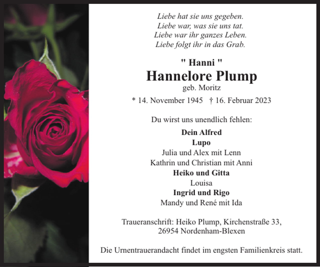 <p>Liebe hat sie uns gegeben.<br />Liebe war, was sie uns tat.<br />Liebe war ihr ganzes Leben.<br />Liebe folgt ihr in das Grab.</p><p>" Hanni "</p><p>Hannelore Plump<br />geb. Moritz</p><p>* 14. November 1945 † 16. Februar 2023<br />Du wirst uns unendlich fehlen:<br />Dein Alfred<br />Lupo<br />Julia und Alex mit Lenn<br />Kathrin und Christian mit Anni<br />Heiko und Gitta<br />Louisa<br />Ingrid und Rigo<br />Mandy und René mit Ida<br />Traueranschrift: Heiko Plump, Kirchenstraße 33,<br />26954 Nordenham-Blexen<br />Die Urnentrauerandacht findet im engsten Familienkreis statt.</p>