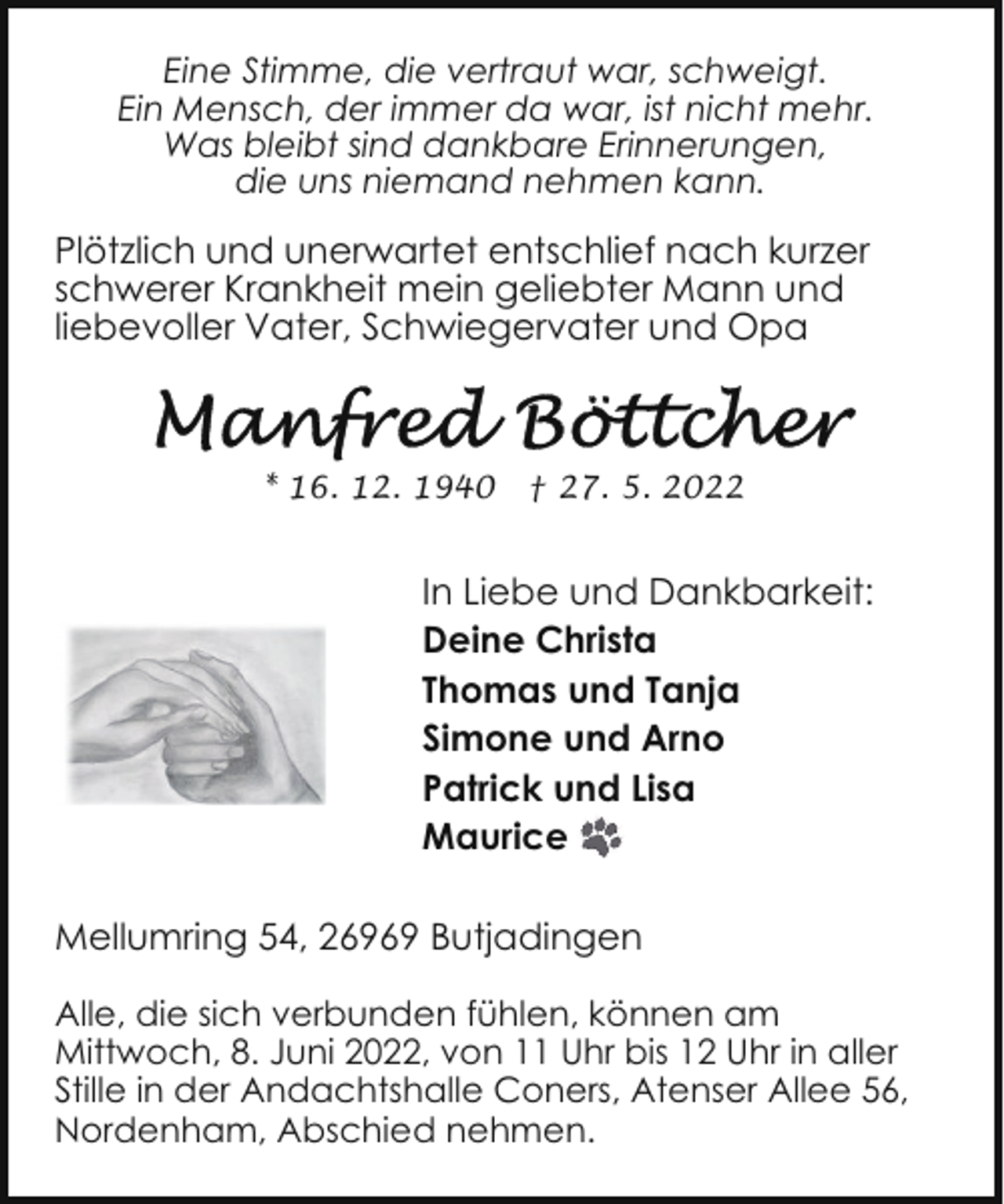 <p>Eine Stimme, die vertraut war, schweigt.<br />Ein Mensch, der immer da war, ist nicht mehr.<br />Was bleibt sind dankbare Erinnerungen,<br />die uns niemand nehmen kann.</p>
<p>Plötzlich und unerwartet entschlief nach kurzer<br />schwerer Krankheit mein geliebter Mann und<br />liebevoller Vater, Schwiegervater und Opa</p>
<p>* 16. 12. 1940</p>
<p>† 27. 5. 2022</p>
<p>In Liebe und Dankbarkeit:<br />Deine Christa<br />Thomas und Tanja<br />Simone und Arno<br />Patrick und Lisa<br />Maurice<br />Mellumring 54, 26969 Butjadingen<br />Alle, die sich verbunden fühlen, können am<br />Mittwoch, 8. Juni 2022, von 11 Uhr bis 12 Uhr in aller<br />Stille in der Andachtshalle Coners, Atenser Allee 56,<br />Nordenham, Abschied nehmen.</p>