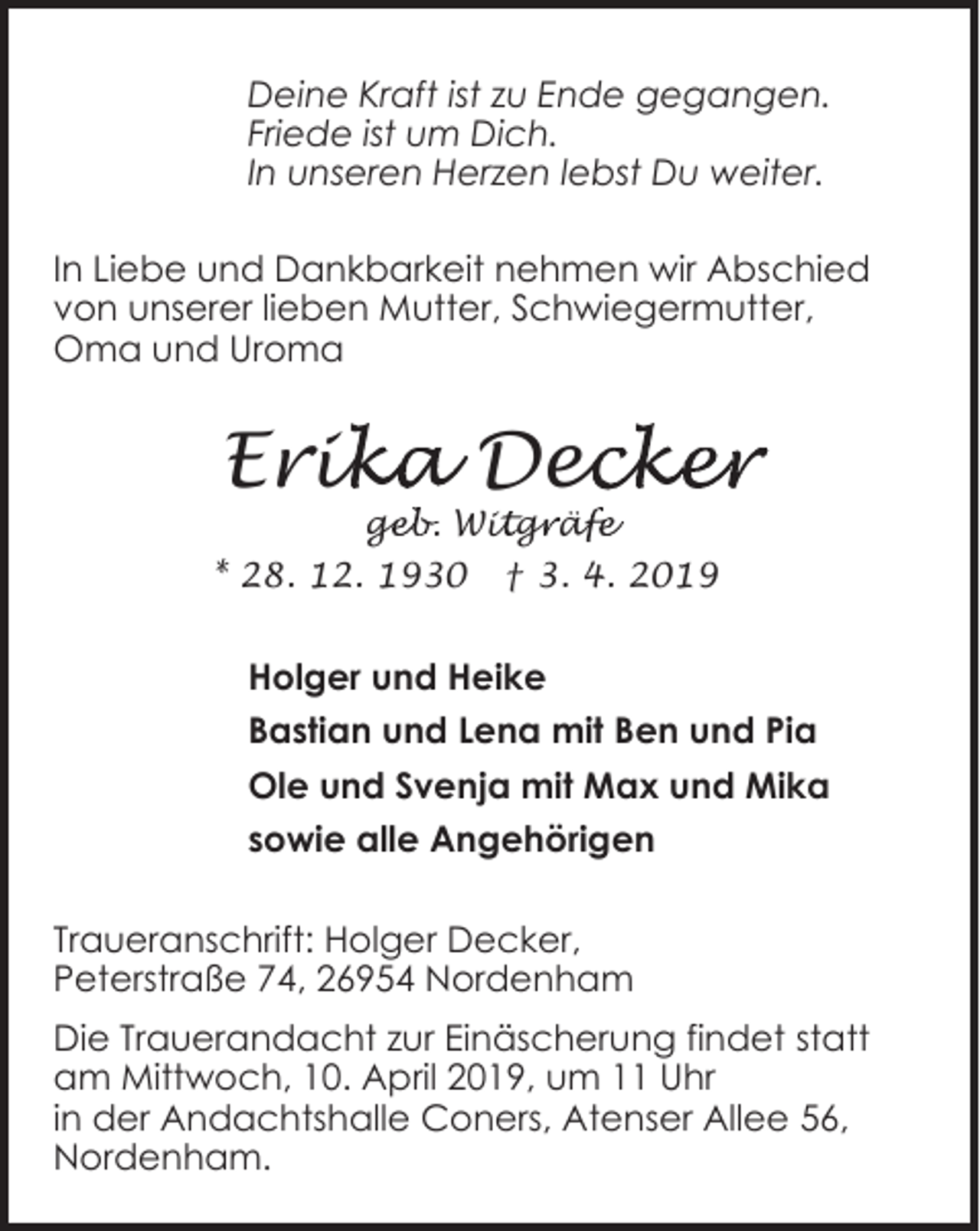 <p>Deine Kraft ist zu Ende gegangen.<br />Friede ist um Dich.<br />In unseren Herzen lebst Du weiter.<br />In Liebe und Dankbarkeit nehmen wir Abschied<br />von unserer lieben Mutter, Schwiegermutter,<br />Oma und Uroma</p><p>ika Dec<br />ecker<br />Erik<br />geb. Wit<br />ge<br />i gr<br />g äf<br />äfe</p><p>* 28. 12. 1930</p><p>† 3. 4. 2019</p><p>Holger und Heike<br />Bastian und Lena mit Ben und Pia<br />Ole und Svenja mit Max und Mika<br />sowie alle Angehörigen<br />Traueranschrift: Holger Decker,<br />Peterstraße 74, 26954 Nordenham<br />Die Trauerandacht zur Einäscherung findet statt<br />am Mittwoch, 10. April 2019, um 11 Uhr<br />in der Andachtshalle Coners, Atenser Allee 56,<br />Nordenham.</p>