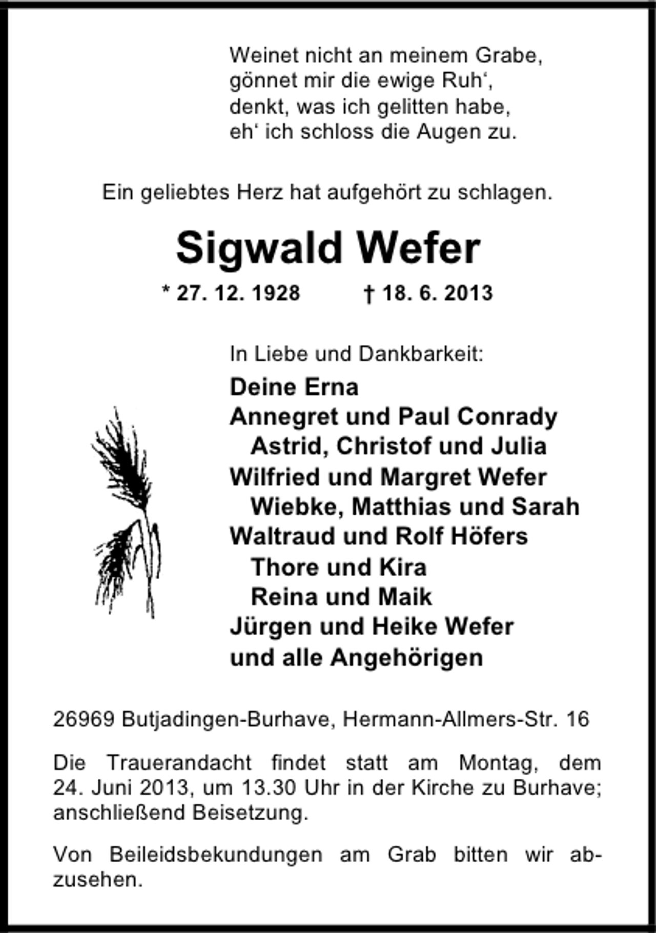 <p>Weinet nicht an meinem Grabe,<br />gönnet mir die ewige Ruh‘,<br />denkt, was ich gelitten habe,<br />eh‘ ich schloss die Augen zu.<br />Ein geliebtes Herz hat aufgehört zu schlagen.</p><p>Sigwald Wefer</p><p>* 27. 12. 1928</p><p>† 18. 6. 2013</p><p>In Liebe und Dankbarkeit:</p><p>Deine Erna<br />Annegret und Paul Conrady<br />Astrid, Christof und Julia<br />Wilfried und Margret Wefer<br />Wiebke, Matthias und Sarah<br />Waltraud und Rolf Höfers<br />Thore und Kira<br />Reina und Maik<br />Jürgen und Heike Wefer<br />und alle Angehörigen<br />26969 Butjadingen-Burhave, Hermann-Allmers-Str. 16<br />Die Trauerandacht findet statt am Montag, dem<br />24. Juni 2013, um 13.30 Uhr in der Kirche zu Burhave;<br />anschließend Beisetzung.<br />Von Beileidsbekundungen am Grab bitten wir abzusehen.</p>