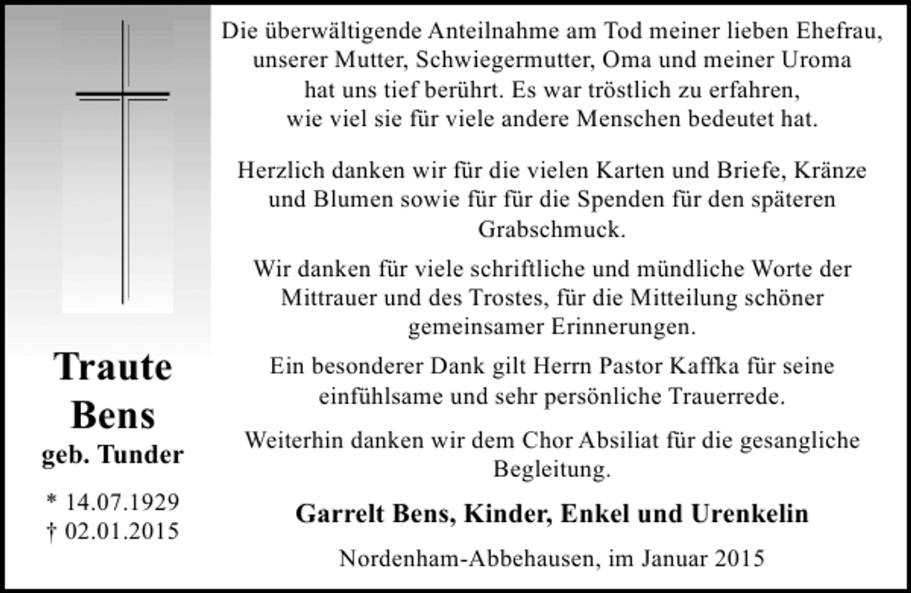 <p>Die überwältigende Anteilnahme am Tod meiner lieben Ehefrau,<br />unserer Mutter, Schwiegermutter, Oma und meiner Uroma<br />hat uns tief berührt. Es war tröstlich zu erfahren,<br />wie viel sie für viele andere Menschen bedeutet hat.<br />Herzlich danken wir für die vielen Karten und Briefe, Kränze<br />und Blumen sowie für für die Spenden für den späteren<br />Grabschmuck.</p><p>Traute<br />Bens</p><p>geb. Tunder<br />* 14.07.1929<br />† 02.01.2015</p><p>Wir danken für viele schriftliche und mündliche Worte der<br />Mittrauer und des Trostes, für die Mitteilung schöner<br />gemeinsamer Erinnerungen.<br />Ein besonderer Dank gilt Herrn Pastor Kaffka für seine<br />einfühlsame und sehr persönliche Trauerrede.<br />Weiterhin danken wir dem Chor Absiliat für die gesangliche<br />Begleitung.</p><p>Garrelt Bens, Kinder, Enkel und Urenkelin<br />Nordenham-Abbehausen, im Januar 2015</p>