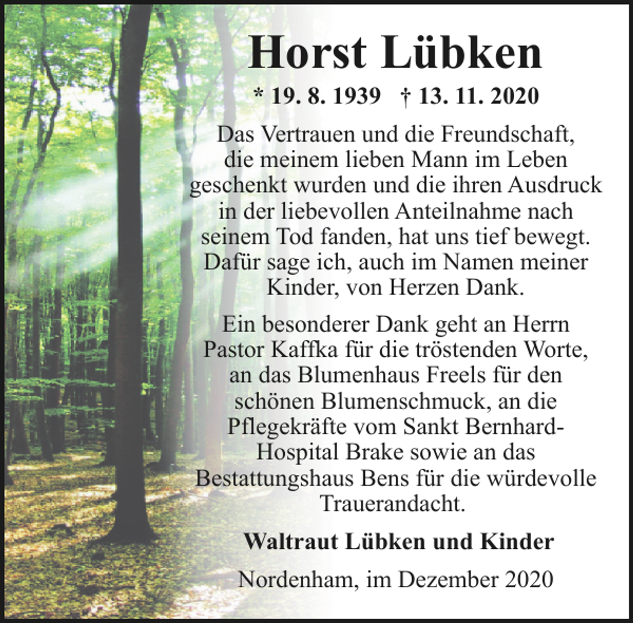 <p>Horst Lübken<br />* 19. 8. 1939 † 13. 11. 2020</p><p>Das Vertrauen und die Freundschaft,<br />die meinem lieben Mann im Leben<br />geschenkt wurden und die ihren Ausdruck<br />in der liebevollen Anteilnahme nach<br />seinem Tod fanden, hat uns tief bewegt.<br />Dafür sage ich, auch im Namen meiner<br />Kinder, von Herzen Dank.<br />Ein besonderer Dank geht an Herrn<br />Pastor Kaffka für die tröstenden Worte,<br />an das Blumenhaus Freels für den<br />schönen Blumenschmuck, an die<br />Pflegekräfte vom Sankt BernhardHospital Brake sowie an das<br />Bestattungshaus Bens für die würdevolle<br />Trauerandacht.<br />Waltraut Lübken und Kinder</p><p>Nordenham, im Dezember 2020</p>