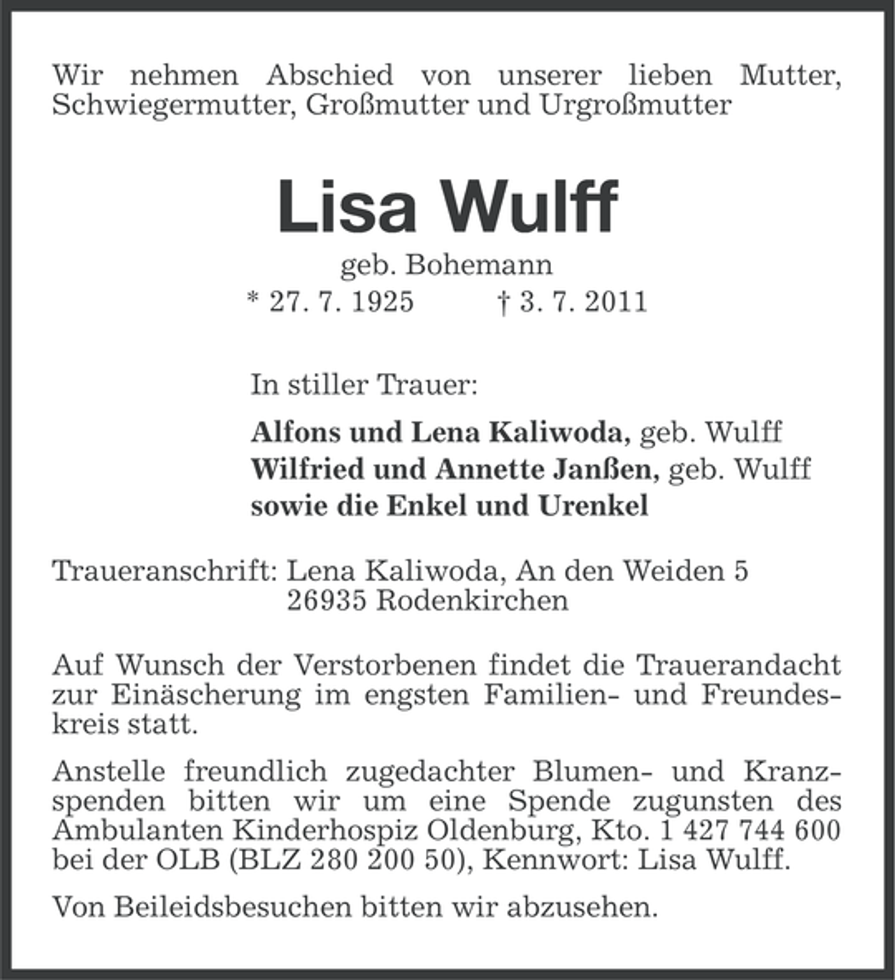 <p>Wir nehmen Abschied von unserer lieben Mutter,<br />Schwiegermutter, Großmutter und Urgroßmutter</p><p>Lisa Wulff<br />geb. Bohemann<br />* 27. 7. 1925<br />† 3. 7. 2011<br />In stiller Trauer:<br />Alfons und Lena Kaliwoda, geb. Wulff<br />Wilfried und Annette Janßen, geb. Wulff<br />sowie die Enkel und Urenkel<br />Traueranschrift: Lena Kaliwoda, An den Weiden 5<br />26935 Rodenkirchen<br />Auf Wunsch der Verstorbenen findet die Trauerandacht<br />zur Einäscherung im engsten Familien- und Freundeskreis statt.<br />Anstelle freundlich zugedachter Blumen- und Kranzspenden bitten wir um eine Spende zugunsten des<br />Ambulanten Kinderhospiz Oldenburg, Kto. 1 4244 600<br />bei der OLB (BLZ 280 200 50), Kennwort: Lisa Wulff.<br />Von Beileidsbesuchen bitten wir abzusehen.</p>
